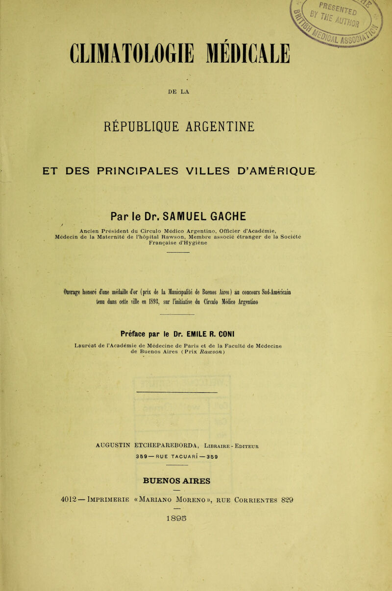 CLIMATOLOGIE MEDICALE DE LA RÉPUBLIQUE ARGENTINE ET DES PRINCIPALES VILLES D’AMÉRIQUE Parle Dr. SAMUEL GACHE Ancien Président du Circulo Médico Argentino, Officier d’A^adémie, Médecin de la Maternité de l’hôpital Rawson, Membre associé étranger de la Société Française d’Hygiène Ouvrage honoré d’une médaille d’or (prix de la Municipalité de Buenos Aires) au concours Sud-Américain tenu dans cette ville en 1893, sur l’initiative du Circulo Médico Argentino Préface par le Dr. EMILE R. CONI Lauréat de l’Académie de Médecine de Paris et de la Faculté de Médecine de Buenos Aires (Prix Rawson) AUGUSTIN ETCHEPAREBORDA, Libraire-Editeur 359—RUE TACUARÎ—359 BUENOS AIRES 4012—Imprimerie «Mariano Moreno», rue Corrientes 829