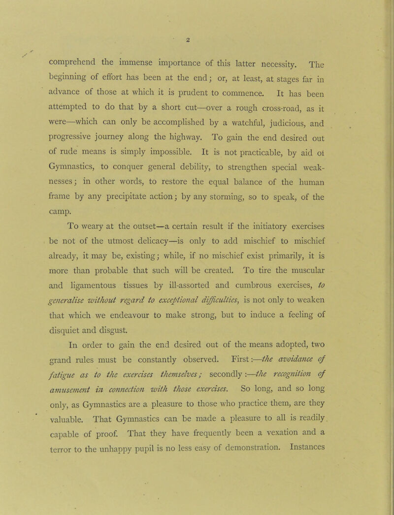 comprehend the immense importance of this latter necessity. The beginning of effort has been at the end; or, at least, at stages far in advance of those at which it is prudent to commence. It has been attempted to do that by a short cut—over a rough cross-road, as it were—^which can only be accomplished by a watchful, judicious, and progressive journey along the highway. To gain the end desired out of rude means is simply impossible. It is not practicable, by aid of Gymnastics, to conquer general debility, to strengthen special weak- nesses j in other words, to restore the equal balance of the human frame by any precipitate action; by any storming, so to speak, of the camp. To weary at the outset—a certain result if the initiatory exercises be not of the utmost delicacy—is only to add mischief to mischief already, it may be, existing; while, if no mischief exist primarily, it is more than probable that such will be created. To tire the muscular and ligamentous tissues by ill-assorted and cumbrous exercises, to generalise without regard to exceptional difficulties, is not only to weaken that which we endeavom: to make strong, but to induce a feeling of disquiet and disgust. In order to gain the end desired out of the means adopted, two grand rules must be constantly observed. First:—the avoidance of fatigue as to the exercises themselves; secondly :—the recognition of amuse}ne?it in connection with those exercises. So long, and so long only, as Gymnastics are a pleasure to those who practice them, are they valuable. That Gymnastics can be made a pleasure to all is readily, capable of proof. That they have frequently been a vexation and a terror to the unhappy pupil is no less easy of demonstration. Instances