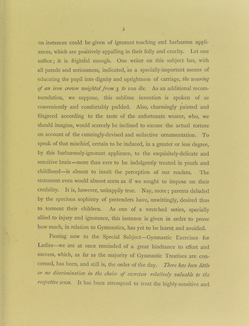 on instances could be given of ignorant teaching and barbarous appli- ances, which are poatively appalling in their folly and cruelty. Let one suffice; it is frightful enough. One writer on this subject has, with all parade and seriousness, indicated, as a specially-important means of educating the pupil into dignity and uprightness of carriage, the wearing of U7i iro7i crow7i iveighted fro77i 3 to \oo lbs. As an additional recom- mendation, we suppose, this sublime invention is spoken of as conveniently and comfortably padded. Also, channingly painted and filagreed according to the taste of the unfortunate wearer, who, we should imagine, would scarcely be inclined to excuse the actual torture on account of the cunningly-devised and seductive ornamentation. To speak of that mischief, certain to be induced, in a greater or less degree, by tills barbarously-ignorant appliance, to the exquisitely-delicate and sensitive brain—more than ever to be indulgently treated in youth and childhood—is almost to insult the perception of our readers. The statement even would almost seem as if we sought to impose on their credulity. It is, however, unhappily true. Nay, more; parents deluded by the specious sophistry of pretenders have, unwittingly, desired thus to torment their children. As one of a ivretched series, specially allied to injury and ignorance, this instance is given in order to prove how much, in relation to G)minastics, has yet to be learnt and avoided. Passing now to the Special Subject—Gymnastic Exercises for Ladies we are at once reminded of a great hindrance to effort and success, which, as far as the majority of Gymnastic Treatises are con- cerned, has been, and still is, the order of the day. There has bee7i little or 710 discri77imalio7t in the choice of exercises relatively valuable to the respective sexes. It has been attempted to treat the highly-sensitive and