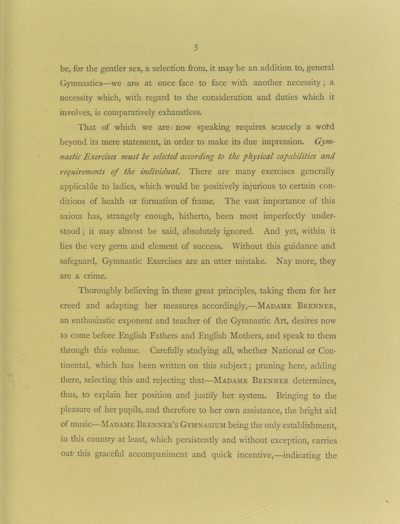 be, for the gentler sex, a selection from, it may be an addition to, general Gymnastics—^we ara- at once face to face with another necessity; a necessity which, with regard to the consideration and duties which it involves, is comparatively exhaustless. That of which we are= now speaking requires scarcely a woid beyond its mere statement, in order to make its due impression. Gym- nastic Exercises must be selected according to the physical capabilities and requirenients of the mdividual. There are many exercises generally applicable to ladies, which would be positively injurious to certain con- ditions of health or formation of frame. The vast importance of this axiom has, strangely enough, hitherto, been most imperfectly under- stood ; it may almost be said, absolutely ignored. And yet, within it lies the very germ and element of success. Without this guidance and safeguard. Gymnastic Exercises are an utter mistake. Nay more, they are a crime. Thoroughly believing in these great principles, taking them for her creed and adapting her measures accordingly,—Madame Brenner, an enthusiastic exponent and teacher of the Gymnastic Art, desires now to come before English Fathers and English Mothers, and speak to them through this volume. Carefully studying all, whether National or Con- tinental, which has been written on this subject; pruning here, adding there, selecting this and rejecting that—Madame Brenner determines, thus, to explain her position and justify her system. Bringing to the pleasure of her pupils, and therefore to her own assistance, the bright aid of music—Madame Brenner’s Gymnasium being the only establishment, in this country at least, which persistently and without exception, carries out- this graceful accompaniment and quick incentive,—indicating the