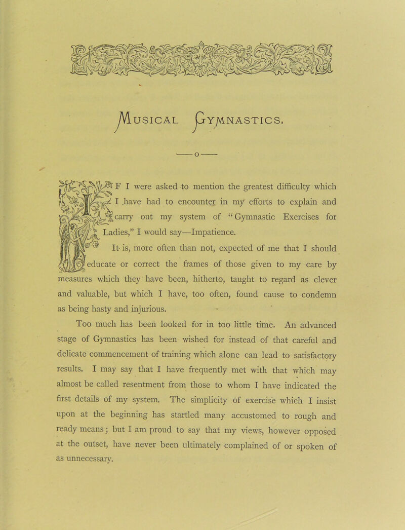 USICAL ^Y/MNASTICS. F I Avere asked to mention the greatest difficulty which I .have had to encounter in my efforts to explain and carry out my system of “Gymnastic Exercises for Ladies,” I would say—Impatience. It- is, more often than not, expected of me tliat I should educate or correct the frames of those given to my care by measures which they have been, hitherto, taught to regard as clever and valuable, but which I have, too often, found cause to condemn as being hasty and injurious. Too much has been looked for in too little time. An advanced stage of Gymnastics has been wished for instead of that careful and delicate commencement of training which alone can lead to satisfactory results. I may say that I have frequently met with that which may almost be called resentment from those to whom I have indicated the first details of my system. The simplicity of exercise which I insist upon at the beginning has startled many accustomed to rough and ready means; but I am proud to say that my views, however opposed at the outset, have never been ultimately complained of or spoken of as unnecessary.