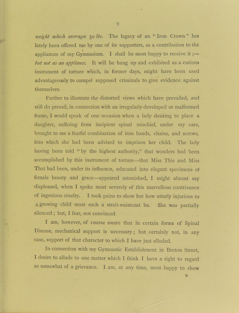 loeight which averages 50 lbs. The legacy of an “ Iron Crown ” has lately been offered me by one of its supporters, as a contribution to the appliances of my Gymnasium. I shall be most happy to receive it;— blit not as an appliance. It will be hung up and exhibited as a curious instrument of torture which, in former days, might have been used advantageously to compel supposed criminals to give evidence against themselves. Further to illustrate the distorted views which have prevailed, and still do prevail, in connection with an in-egularly-developed or malformed frame, I would speak of one occasion when a lady desiring to place a daughter, suffering from incipient spinal mischief, under my care, brought to me a fearful combination of iron bands, chains, and screws, into which she had been advised to imprison her child. The lady having been told “ by the highest authority,” that wonders had been accomplished by this instrument of torture—that Miss This and Miss That had been, under its influence, educated into elegant specimens of female beauty and grace—appeared astonished, I might almost say displeased, when I spoke most severely of this marvellous contrivance of ingenious cruelty. I took pains to show her how utterly injurious to a growing child must such a strait-waistcoat be. She was partially silenced ; but, I fear, not convinced I am, however, of course aware that in certain forms of Spinal Disease, mechanical support is necessary; but certainly not, in any case, support of that character to which I have just alluded. In connection with my Gymnastic Establishment in Bruton Street, I desire to allude to one matter which I think I have a right to regard as somewhat of a grievance. I am, at any time, most happy to show n