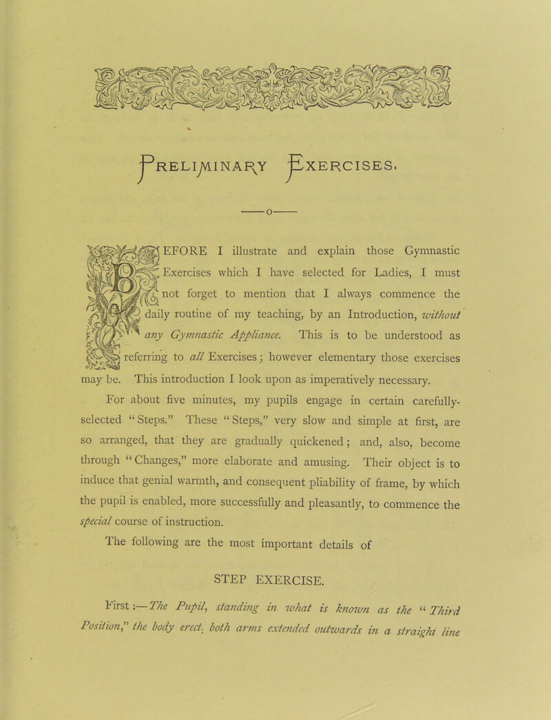 jPRELiyVlINAI\Y ^XERCISES. [ EFORE I illustrate and explain those Gymnastic Exercises which I have selected for Ladies, I must not forget to mention that I always commence the daily routine of my teaching, by an Introduction, without any Gymnastic Appliance. This is to be understood as referring to all Exercises; however elementary those exercises may be. This introduction I look upon as imperatively necessary. For about five minutes, my pupils engage in certain carefully- selected “ Steps.” These “ Steps,” very slow and simple at first, are so arranged, that they are gradually quickened; and, also, become through “ Changes,” more elaborate and amusing. Their object is to induce that genial warmth, and consequent pliability of frame, by which the pupil is enabled, more successfully and pleasantly, to commence the special course of instruction. The following are the most important details of STEP EXERCISE. First:—The Pupil, standing in what is known as the “ Third Position^ the body erect, both arms extended outwards in a straight Ime