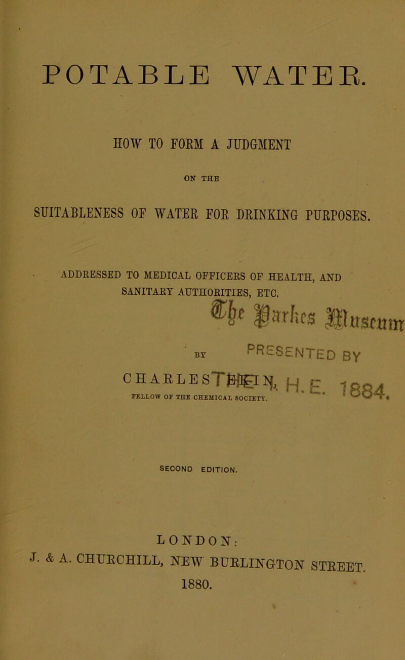 POTABLE WATER. HOW TO FORM A JUDGMENT ON THE SUITABLENESS OF WATER FOR DRINKING PURPOSES. ADDRESSED TO MEDICAL OFFICERS OF HEALTH, AND SANITARY AUTHORITIES, ETC. It by PRESENTED by CHARLESTWe^. H.E. 1PPA FELLOW OP THE CHEMICAL SOCIETY.  SECOND EDITION. LONDON1: J. & A. CHTJECHILL, NEW BURLINGTON STREET 1880.