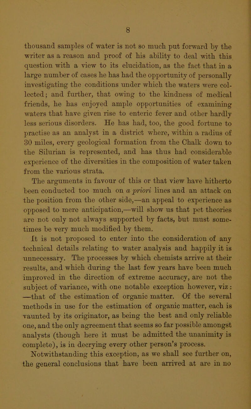 thousand samples of water is not so much put forward by the writer as a reason and proof of his ability to deal with this question with a view to its elucidation, as the fact that in a large number of cases he has had the opportunity of personally investigating the conditions under which the waters were col- lected; and further, that owing to the kindness of medical friends, he has enjoyed ample opportunities of examining waters that have given rise to enteric fever and other hardly less serious disorders. He has had, too, the good fortune to practise as an analyst in a district where, within a radius of 30 miles, every geological formation from the Chalk down to the Silurian is represented, and has thus had considerable experience of the diversities in the composition of water taken from the various strata. The arguments in favour of this or that view have hitherto been conducted too much on a priori lines and an attack on the position from the other side,—an appeal to experience as opposed to mere anticipation,—will show us that pet theories are not only not always supported by facts, but must some- times be very much modified by them. It is not pi’oposed to enter into the consideration of any technical details relating to water analysis and happily it is unnecessary. The processes by which chemists arrive at their results, and which during the last few years have been much improved in the direction of extreme accuracy, are not the subject of variance, with one notable exception however, viz : —that of the estimation of organic matter. Of the several methods in use for the estimation of organic matter, each is vaunted by its originator, as being the best and only reliable one, and the only agreement that seems so far possible amongst analysts (though here it must be admitted the unanimity is complete), is in decrying every other person’s process. Notwithstanding this exception, as we shall see further on, the general conclusions that have been arrived at are in no