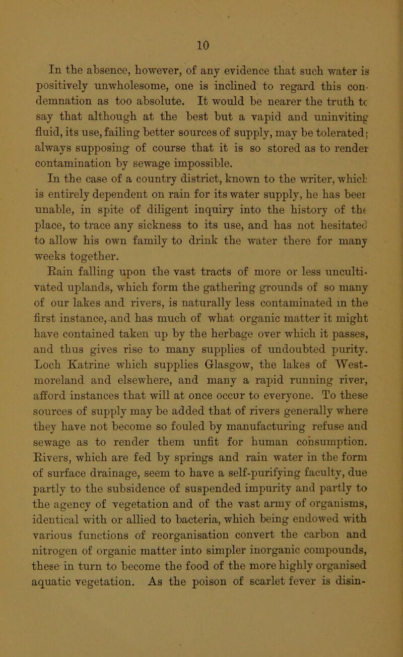 In the absence, however, of any evidence that such water is positively unwholesome, one is inclined to regard this con- demnation as too absolute. It would be nearer the truth tc say that although at the best but a vapid and uninviting fluid, its use, failing better sources of supply, may be tolerated; always supposing of course that it is so stored as to render contamination by sewage impossible. In the case of a country district, known to the writer, whicl is entirely dependent on rain for its water supply, he has beer unable, in spite of diligent inquiry into the history of the place, to trace any sickness to its use, and has not hesitated to allow his own family to drink the water there for many weeks together. Rain falling upon the vast tracts of more or less unculti- vated uplands, which form the gathering grounds of so many of our lakes and rivers, is naturally less contaminated in the first instance, and has much of what organic matter it might have contained taken up by the herbage over which it passes, and thus gives rise to many supplies of undoubted purity. Loch Katrine which supplies Glasgow, the lakes of West- moreland and elsewhere, and many a rapid running river, afford instances that will at once occur to everyone. To these sources of supply may be added that of rivers generally where they have not become so fouled by manufacturing refuse and sewage as to render them unfit for human consumption. Rivers, which are fed by springs and rain water in the form of surface drainage, seem to have a self-purifying faculty, due partly to the subsidence of suspended impurity and partly to the agency of vegetation and of the vast army of organisms, identical with or allied to bacteria, which being endowed with various functions of reorganisation convert the carbon and nitrogen of organic matter into simpler inorganic compounds, these in turn to become the food of the more highly organised aquatic vegetation. As the poison of scarlet fever is disin-