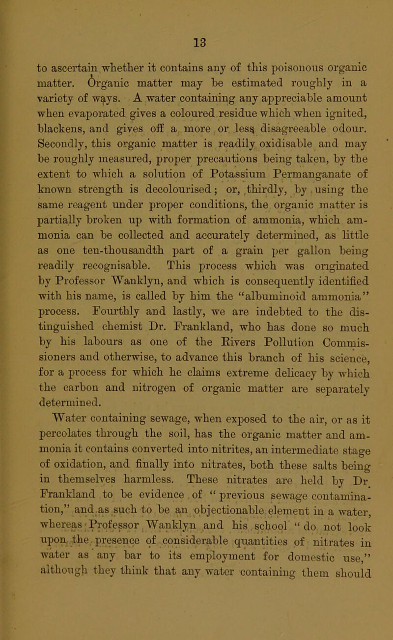 to ascertain whether it contains any of this poisonous organic matter. Organic matter may be estimated roughly in a variety of w^ys. A water containing any appreciable amount when evaporated gives a coloured residue which when ignited, blackens, and gives off a more or less disagx-eeable odour. Secondly, this organic matter is readily oxidisable and may be roughly measured, proper precautions being taken, by the extent to which a solution of Potassium Permanganate of known strength is decolourised; or, .thirdly, by using the same reagent under proper conditions, the organic matter is partially broken up with formation of ammonia, which am- monia can be collected and accurately determined, as little as one ten-thousandth part of a grain per gallon being readily recognisable. This process which was originated by Professor Wanklyn, and which is consequently identified with his name, is called by him the “albuminoid ammonia” process. Fourthly and lastly, we are indebted to the dis- tinguished chemist Dr. Frankland, who has clone so much by his labours as one of the Kivers Pollution Commis- sioners and otherwise, to advance this branch of his science, for a process for which he claims extreme delicacy by which the carbon and nitrogen of organic matter are separately determined. Water containing sewage, when exposed to the air, or as it percolates through the soil, has the organic matter and am- monia it contains converted into nitrites, an intermediate stage of oxidation, and finally into nitrates, both these salts being in themselves harmless. These nitrates are held by Dr Frankland to be evidence of “ previous sewage contamina- tion,” and as such to be an objectionable element in a water, whereas Professor Wanklyn and his school “ do not look upon the.presence of considerable quantities of nitrates in water as any bar to its employment for domestic use,” although they think that any water containing them should