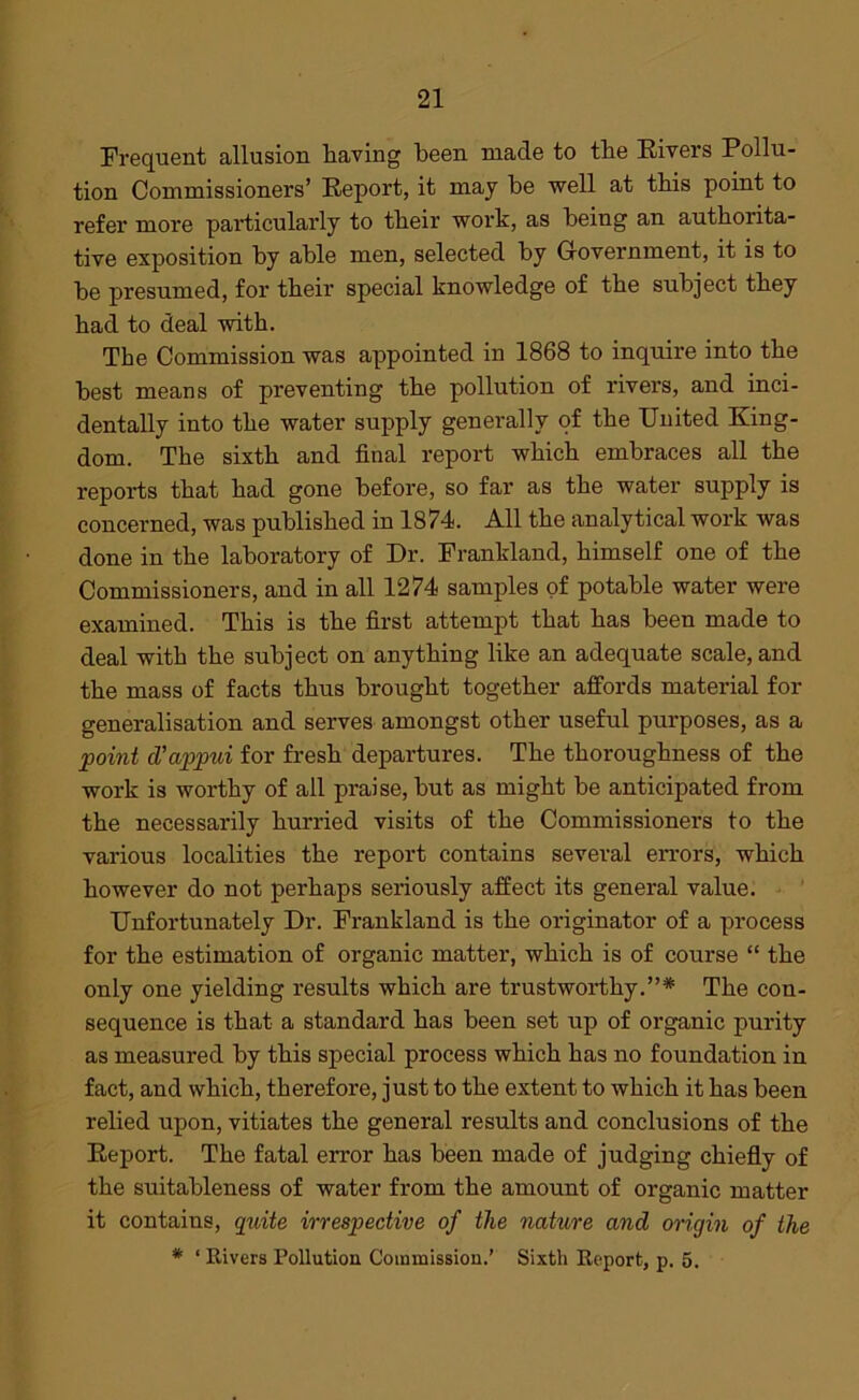 Frequent allusion having been made to the Rivers Pollu- tion Commissioners’ Report, it may he well at this point to refer more particularly to their work, as being an authorita- tive exposition by able men, selected by Government, it is to he presumed, for their special knowledge of the subject they had to deal with. The Commission was appointed in 1868 to inquire into the best means of preventing the pollution of rivers, and inci- dentally into the water supply generally of the United King- dom. The sixth and final report which embraces all the reports that had gone before, so far as the water supply is concerned, was published in 1874. All the analytical work was done in the laboratory of Dr. Frankland, himself one of the Commissioners, and in all 1274 samples of potable water were examined. This is the first attempt that has been made to deal with the subject on anything like an adequate scale, and the mass of facts thus brought together affords material for generalisation and serves amongst other useful purposes, as a point d'appui for fresh departures. The thoroughness of the work is worthy of all praise, but as might be anticipated from the necessarily hurried visits of the Commissioners to the various localities the report contains several errors, which however do not perhaps seriously affect its general value. Unfortunately Dr. Frankland is the originator of a process for the estimation of organic matter, which is of course “ the only one yielding results which are trustworthy.”* The con- sequence is that a standard has been set up of organic purity as measured by this special process which has no foundation in fact, and which, therefore, just to the extent to which it has been relied upon, vitiates the general results and conclusions of the Report. The fatal error has been made of judging chiefly of the suitableness of water from the amount of organic matter it contains, quite irrespective of the nature and origin of the