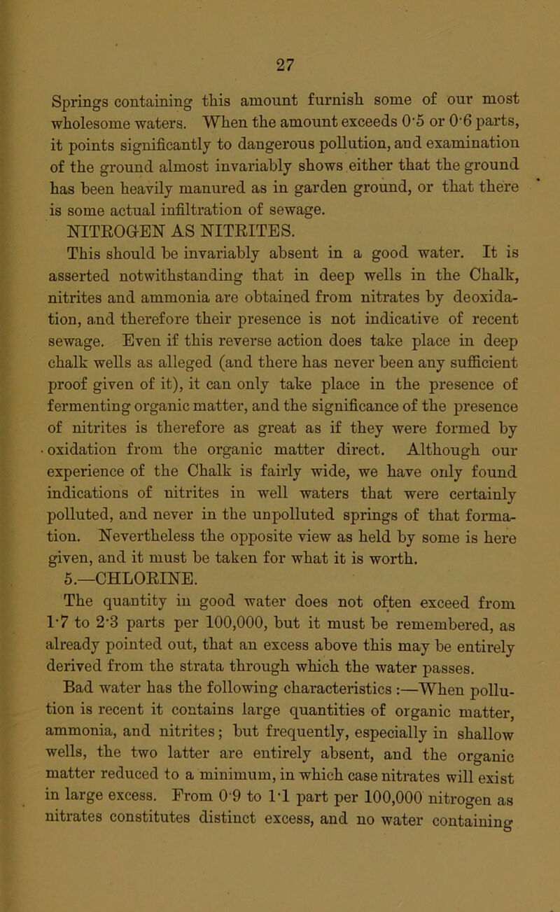 Springs containing this amount furnish some of our most wholesome waters. When the amount exceeds 0-5 or 06 parts, it points significantly to dangerous pollution, and examination of the ground almost invariably shows either that the ground has been heavily manured as in garden ground, or that there is some actual infiltration of sewage. NITROGEN AS NITRITES. This should be invariably absent in a good water. It is asserted notwithstanding that in deep wells in the Chalk, nitrites and ammonia are obtained from nitrates by deoxida- tion, and therefore their presence is not indicative of recent sewage. Even if this reverse action does take place in deep chalk wells as alleged (and there has never been any sufficient proof given of it), it can only take place in the presence of fermenting organic matter, and the significance of the presence of nitrites is therefore as great as if they were formed by oxidation from the organic matter direct. Although our experience of the Chalk is fairly wide, we have only found indications of nitrites in well waters that were certainly polluted, and never in the unpolluted springs of that forma- tion. Nevertheless the opposite view as held by some is here given, and it must be taken for what it is worth. 5.—CHLORINE. The quantity in good water does not often exceed from 1-7 to 2‘3 parts per 100,000, but it must be remembered, as already pointed out, that an excess above this may be entirely derived from the strata through which the water passes. Bad water has the following characteristics :—When pollu- tion is recent it contains large quantities of organic matter, ammonia, and nitrites; but frequently, especially in shallow wells, the two latter are entirely absent, and the organic matter reduced to a minimum, in which case nitrates will exist in large excess. From 09 to IT part per 100,000 nitrogen as nitrates constitutes distinct excess, and no water containing