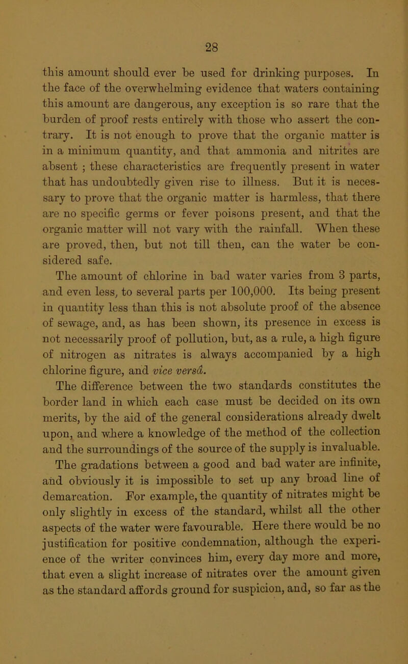 this amount should ever be used for drinking purposes. In the face of the overwhelming evidence that waters containing this amount are dangerous, any exception is so rare that the burden of proof rests entirely with those who assert the con- trary. It is not enough to prove that the organic matter is in a minimum quantity, and that ammonia and nitrites are absent ; these characteristics are frequently present in water that has undoubtedly given rise to illness. But it is neces- sary to prove that the organic matter is harmless, that there are no specific germs or fever poisons present, and that the organic matter will not vary with the rainfall. When these are proved, then, but not till then, can the water be con- sidered safe. The amount of chlorine in bad water varies from 3 parts, and even less, to several parts per 100,000. Its being present in quantity less than this is not absolute proof of the absence of sewage, and, as has been shown, its presence in excess is not necessarily proof of pollution, but, as a rule, a high figure of nitrogen as nitrates is always accompanied by a high chlorine figure, and vice versa. The difference between the two standards constitutes the border land in which each case must be decided on its own merits, by the aid of the general considerations already dwelt upon, and where a knowledge of the method of the collection and the surroundings of the source of the supply is invaluable. The gradations between a good and bad water are infinite, aiid obviously it is impossible to set up any broad line of demarcation. For example, the quantity of nitrates might be only slightly in excess of the standard, whilst all the other aspects of the water were favourable. Here there would be no justification for positive condemnation, although the experi- ence of the writer convinces him, every day more and more, that even a slight increase of nitrates over the amount given as the standard affords ground for suspicion, and, so far as the