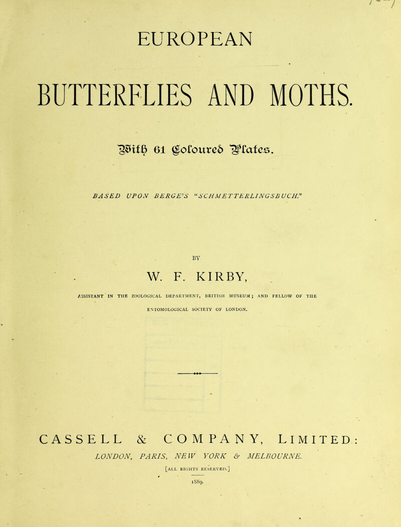 EUROPEAN BUTTERFLIES AND MOTHS. 61 @ofoure6 '^£ate^. BASED UPON BERGE’S SCHMETTERLlNGSB UCHP BY W. F. KIRBY, ASSISTANT IN THE ZOOLOGICAL DEPARTMENT, BRITISH MUSEUM; AND FELLOW OF THE ENTOMOLOGICAL SOCIETY OF LONDON, CASSELL & COMPANY, LIMITED LONDON, PARIS, NEW YORK Sr MELBOURNE. [all rights reserveh.] 1S89.