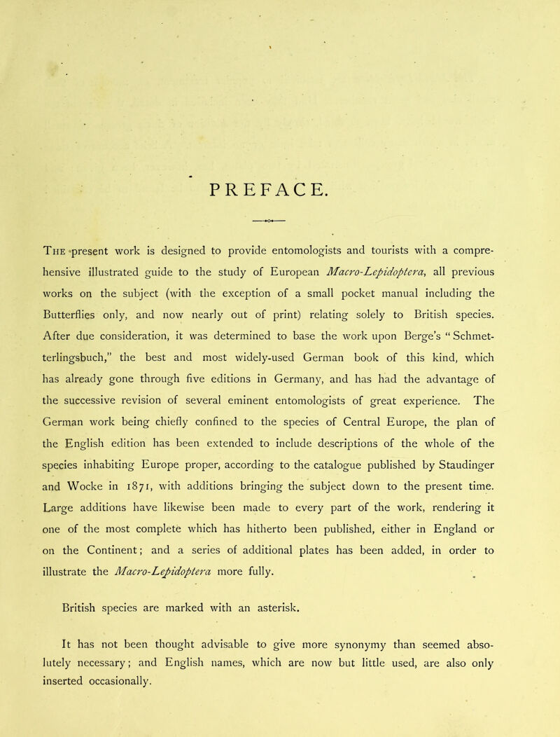 PREFACE. TuE^present work is designed to provide entomologists and tourists with a compre- hensive illustrated guide to the study of European Macro-Lepidoptera, all previous works on the subject (with the exception of a small pocket manual including the Butterflies only, and now nearly out of print) relating solely to British species. After due consideration, it was determined to base the work upon Berge’s “ Schmet- terlingsbuch,” the best and most widely-used German book of this kind, which has already gone through five editions in Germany, and has had the advantage of the successive revision of several eminent entomologists of great experience. The German work being chiefly confined to the species of Central Europe, the plan of the English edition has been extended to include descriptions of the whole of the species inhabiting Europe proper, according to the catalogue published by Staudinger and Wocke in 1871, with additions bringing the subject down to the present time. Large additions have likewise been made to every part of the work, rendering it one of the most complete which has hitherto been published, either in England or on the Continent; and a series of additional plates has been added, in order to illustrate the Macro-Lepidoptera more fully. British species are marked with an asterisk. It has not been thought advisable to give more synonymy than seemed abso- lutely necessary; and English names, which are now but little used, are also only inserted occasionally.