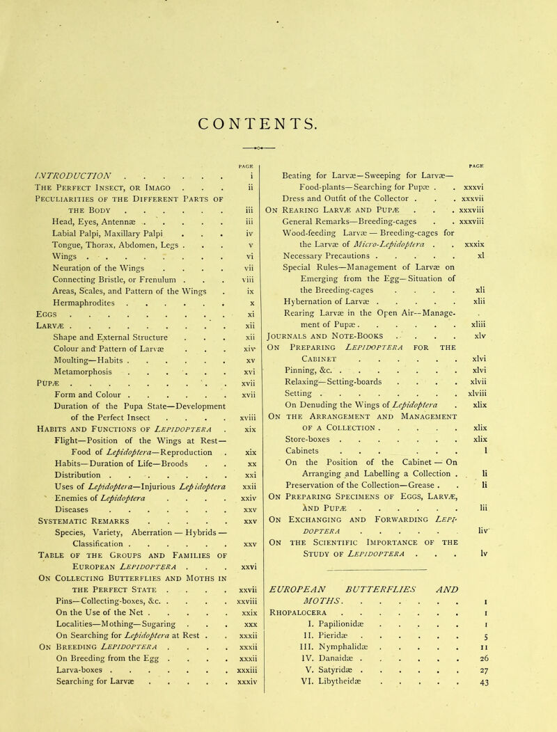 CONTENTS INTRODUCTION The Perfect Insect, or Imago Peculiarities of the Different Parts of THE Body Head, Eyes, Antennse Labial Palpi, Maxillary Palpi Tongue, Thorax, Abdomen, Legs . Wings . . Neuratipn of the Wings .... Connecting Bristle, or Frenulum . Areas, Scales, and Pattern of the Wings Hermaphrodites Eggs Larv^ Shape and External Structure Colour and' Pattern of Larvae Moulting—Habits ...... Metamorphosis . . . . PUP^ Form and Colour Duration of the Pupa State—Development of the Perfect Insect .... Habits and Functions of Lepidoptera Flight—Position of the Wings at Rest — Food of Lepidoptera—Reproduction Habits—Duration of Life—Broods Distribution Uses of Lepidoptera—Injurious Lepidoptera ' Enemies of Lepidoptera .... Diseases Systematic Remarks Species, Variety, Aberration — Hybrids — Classification ...... Table of the Groups and Families of European Lepidoptera . On Collecting Butterflies and Moths in THE Perfect State . . . . Pins—Collecting-boxes, &c On the Use of the Net Localities—Mothing—Sugaring On Searching for Lepidoptera at Rest . On Breeding Lepidoptera . . . . On Breeding from the Egg . . . . Larva-boxes Searching for Larvae FACE i ii iii iii iv V vi vii viii ix x xi xii xii xiv XV xvi xvii xvii xviii xix xix XX xxi xxii xxiv XXV XXV Beating for Larvae—Sweeping for Larvae— Food-plants—Searching for Pupae . Dress and Outfit of the Collector . On Rearing Larv^ and Pup.e General Remarks—Breeding-cages Wood-feeding Larvae — Breeding-cages for the Larvae of Micro-Lepidoptera . Necessary Precautions ..... Special Rules—Management of Larvae on Emerging from the Egg—Situation of the Breeding-cages .... Hybernation of Larvae Rearing Larvae in the Open Air—Manage- ment of Pupae...... Journals and Note-Books . . On Preparing Lepidoptera for the Cabinet Pinning, &c. Relaxing—Setting-boards . . . . Setting On Denuding the Wings of Lepidoptera On the Arrangement and Management OF a Collection Store-boxes ....... Cabinets ... . . . On the Position of the Cabinet —^ On Arranging and Labelling a Collection . Preservation of the Collection—Grease . On Preparing Specimens of Eggs, Larvae, XnD PUPiE On Exchanging and Forwarding Lepd DOPTERA On the Scientific Importance of the Study of Lepidoptera XXXVl xxxvii xxxviii xxxviii xxxix xl xii xlii xliii xlv xlvi xlvi xlvii xlviii xlix xlix xlix 1 li li Iii liv Iv xxvii xxviii xxix XXX xxxii xxxii xxxii xxxiii xxxiv EUROPEAN BUTTERFLIES MOTHS. Rhopalocera .... I. Papilionidae II. Pieridae III. Nymphalidae IV. Danaidae . V. Satyridae . VI. Libytheidae AND I i I 5 II 26 27 43