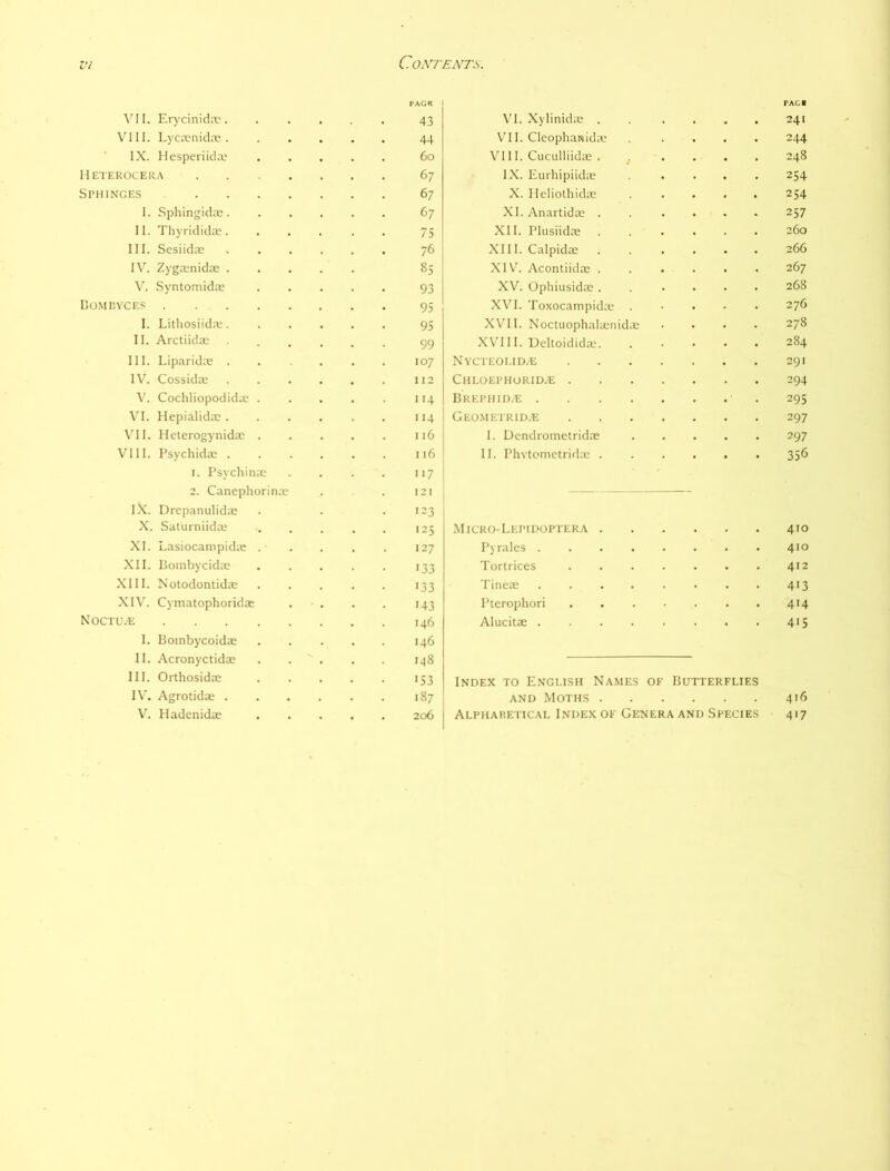 PAGS I PACl \'II. Erycinida'. 43 \’I. Xylinidas . 241 VI11. Lycrenida;. 44 Vni. Cleophatsida 244 IX. Hesperiida’ 6o \’l 11. Cuculliidas . 248 Heterocer.\ 67 IX. Eurhiplidic 254 Sphinges .... 67 X. Ileliothidac 254 1. Sphingida, XI.Anartida; . 257 II. Thyridida. 75 XII. Plusiidre 260 111. Sesiidre 76 XIII. Calpida . 266 1\'^. Zygrenida . 8S XIV. Acontiidas . 267 V. Syntomida? 93 XV. Ophiusidas . 268 Dome VC ES .... 95 XVI. Toxocampida* 276 I. Litliosiidre. 95 X\'1I. Noctuophahenida 278 II. Arctiida) 99 X\'l 11. Ueltoididae. 284 III. Liparida . 107 NYCTEOI.ID/E 291 I\^ CossidtE 112 ChLOEPHORID/E . 294 Cochliopodida . 114 BREPHID.'E .... 295 \’I. Hepialida: . 114 Geo.metrid.e 297 \'1I. Meterogynida: . 116 1. Dendrometridae 297 VIII. Psychida; . I 16 11. PhytcMiictrida; . 356 1. Psychiiiic 2. Canephorina; l.X. Drcpanulida: X. Salurniida: '17 121 '23 125 .Micro-Lepidoptera . -- 410 XI. Lasiocampida: . 127 Pyralcs .... 410 XII. Bombycida: 133 Tortrices 412 XIII. Notodontida; 133 Tinea: .... 4'3 XI\^ Cymatophoridai '43 Ptcrophori 4'4 XOCTUiE .... 146 Alucita: .... 4'5 I. Boinbycoidae II. Acronyctidas III. Orthosidas 146 148 '53 Index to Engush Names OF Butterflies I\'. Agrotidae . '87 AND Moths . 416 V'. Hadenidae 206 Alpharetical Index oe Genera and Species 4'7