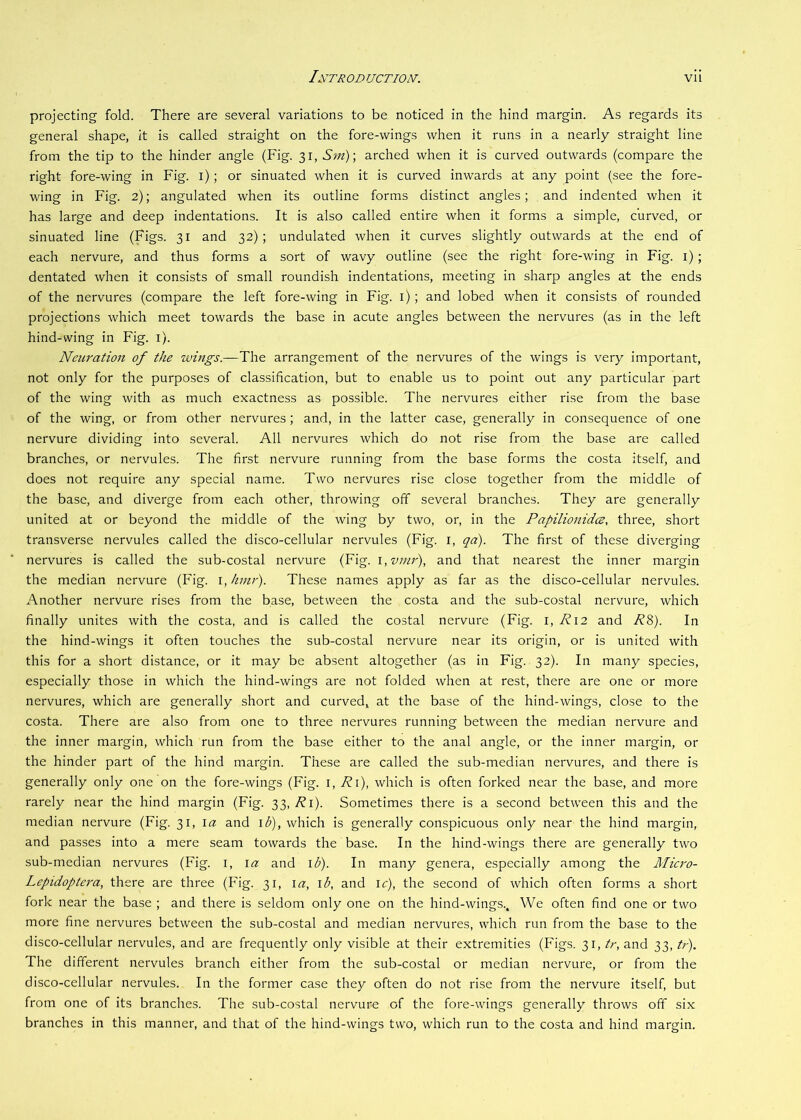 projecting fold. There are several variations to be noticed in the hind margin. As regards its general shape, it is called straight on the fore-wings when it runs in a nearly straight line from the tip to the hinder angle (Fig. 31, Sin)\ arched when it is curved outwards (compare the right fore-wing in Fig. l) ; or sinuated when it is curved inwards at any point (see the fore- wing in Fig. 2); angulated when its outline forms distinct angles; and indented when it has large and deep indentations. It is also called entire when it forms a simple, curved, or sinuated line (Figs. 31 and 32); undulated when it curves slightly outwards at the end of each nervure, and thus forms a sort of wavy outline (see the right fore-wing in Fig. i); dentated when it consists of small roundish indentations, meeting in sharp angles at the ends of the nervures (compare the left fore-wing in Fig. i) ; and lobed when it consists of rounded projections which meet towards the base in acute angles between the nervures (as in the left hind-wing in Fig. i). Neuration of the wings.—The arrangement of the nervures of the wings is very important, not only for the purposes of classification, but to enable us to point out any particular part of the wing with as much exactness as possible. The nervures either rise from the base of the wing, or from other nervures; and, in the latter case, generally in consequence of one nervure dividing into several. All nervures which do not rise from the base are called branches, or nervules. The first nervure running from the base forms the costa itself, and does not require any special name. Two nervures rise close together from the middle of the base, and diverge from each other, throwing off several branches. They are generally united at or beyond the middle of the wing by two, or, in the Papilionidce, three, short transverse nervules called the disco-cellular nervules (Fig. i, qa). The first of these diverging nervures is called the sub-costal nervure (Fig. \,vmr), and that nearest the inner margin the median nervure (Fig. i, kmr). These names apply as far as the disco-cellular nervules. Another nervure rises from the base, between the costa and the sub-costal nervure, which finally unites with the costa, and is called the costal nervure (Fig. i, R\2 and R^). In the hind-wings it often touches the sub-costal nervure near its origin, or is united with this for a short distance, or it may be absent altogether (as in Fig. 32). In many species, especially those in which the hind-wings are not folded when at rest, there are one or more nervures, which are generally short and curved, at the base of the hind-wings, close to the costa. There are also from one to three nervures running between the median nervure and the inner margin, which run from the base either to the anal angle, or the inner margin, or the hinder part of the hind margin. These are called the sub-median nervures, and there is generally only one on the fore-wings (Fig. i, Ri), which is often forked near the base, and more rarely near the hind margin (Fig. 33,./?!). Sometimes there is a second between this and the median nervure (Fig. 31, la and l<^), which is generally conspicuous only near the hind margin, and passes into a mere seam towards the base. In the hind-wings there are generally two sub-median nervures (Fig. i, la and i;^). In many genera, especially among the Micro- Lepidoptera, there are three (Fig. 31, \a, \b, and \c), the second of which often forms a short fork near the base ; and there is seldom only one on the hind-wings.. We often find one or two more fine nervures between the sub-costal and median nervures, which run from the base to the disco-cellular nervules, and are frequently only visible at their extremities (Figs. 31, tr, and 33, tr). The different nervules branch either from the sub-costal or median nervure, or from the disco-cellular nervules. In the former case they often do not rise from the nervure itself, but from one of its branches. The sub-costal nervure of the fore-wings generally throws off six branches in this manner, and that of the hind-wings two, which run to the costa and hind margin.