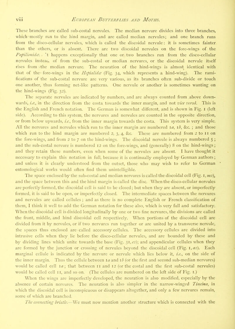 These branches are called sub-costal nervules. The median nervure divides into three branches, which'mostly run to the hind margin, and are called median nervules; and one branch runs from the disco-cellular nervules, which is called the discoidal nervule: it is sometimes fainter than the others, or is absent. There are two discoidal nervules on the fore-wings of the Papilionida;. , t happens exceptionally that one or two branches run from the disco-cellular nervules instead of from the sub-costal or median nervures, or the discoidal nervule itself rises from the median nervure. The neuration of the hind-wings is almost identical with that of the- fore-wings in the Hcpialid<T (Fig. 34, which represents a hind-wing). The rami- ficatiojis of the sub-costal nervure are very various, as its branches often sub-divide or touch one another, thus forming net-like patterns. One nervule or another is sometimes wanting on the hind-wings (Fig. 32). The separate nervules are indicated by numbers, and arc always counted from above down- wards, i.e., in the direction from the costa towards the inner margin, and not vice versa. This is the English and French notation. The German is somewhat different, and is shown in Fig. i (left side). According to this system, the nervures and nervules arc counted in the opposite direction, or from below upwards, i.e., from the inner margin towards the costa. This system is very simple. All the nervures and nervules which run to the inner margin arc numbered la, \b, &c. ; and those which run to the hind margin are numbered 2, 3, 4, &c. These are numbered from 2 to 11 on the fore-wings, and from 2 to 7 on the hind-wings. The discoidal nervule is always numbered 5 ; and the sub-costal nervure is numbered 12 on the fore-wings, and (generally) 8 on the hind-wings ; and they retain these numbers, even when some of the nervules arc absent. I have thought it necessary to explain this notation in full, because it is continually employed by German authors ; and unless it is clearly understood from the outset, those who may wish to refer to German entomological works would often find them unintelligible. The space enclosed by the sub-costal and median nervures is called the discoidal cell (Fig. i, inz), and the space between this and the hind margin is called the disc. When the disco-cellular nervules are perfectly formed, the discoidal cell is said to be closed; but when they arc absent, or imperfectly formed, it is said to be open, or imperfectly closed. The intermediate spaces between the nervures and nervules are called cellules ; and as there is no complete English or French classification of them, I think it well to add the German notation for these also, which is very full and satisfactory. When the discoidal cell is divided longitudinally by one or two fine nervures, the divisions are called the front, middle, and hind discoidal cell respectively. When portions of the discoidal cell are divided from it by nervules, or if two nervures run together or are united by a transverse nervule, the spaces thus enclosed are-called acces.sory cellules. The accessory cellules are divided into intrusive cells when they lie before the disco-cellular nervules, and are bounded by these and by dividing lines which unite towards the base (Fig. 31,^72'); and appendicular cellules when they are formed by the junction or crossing of nervules beyond the discoidal cell (Fig. \,az). Each marginal cellule is indicated by the nervure or nervule which lies below it, i.e., on the side of the inner margin. Thus the cellule between la and \h (or the first and second sub-median nervures) would be called cell la; that between ii and 12 (or the costal and the first sub-costal nervules) would be called cell 11, and so on. (The cellules are numbered on the left side of Fig. i.) When the wings are imperfectly developed, the neuration is also modified, especially by the absence of certain nervures. The neuration is also simpler in the narrow-winged Tineina, in which the discoidal cell is inconspicuous or disappears altogether, and only a few nervures remain, some of which are branched.