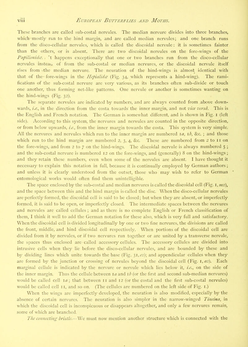 These branches are called sub-costal nervules. The median nervure divides into three branches, which mostly run to the hind margin, and are called median nervules; and one branch runs from the disco-cellular nervules, which is called the discoidal nervule: it is sometimes fainter than the others, or is absent. There are two discoidal nervules on the fore-wings of the PapilionidcE. , t happens exceptionally that one or two branches run from the disco-cellular nervules instead, of from the sub-costal or median nervures, or the discoidal nervule itself rises from -the median nervure. The neuration of the hind-wings is almost identical with that of the- fore-wings in the Hcpialidcs (Fig. 34, which represents a hind-wing). The rami- ficatiojis of the sub-costal nervure are very various, as its branches often sub-divide or touch one another, thus forming net-like patterns. One nervule or another is sometimes wanting on the hind-wings (Fig. 32). The separate nervules are indicated by numbers, and are always counted from above down- wards, i.e., in the direction from the costa towards the inner margin, and not vice versa. This is the English and French notation. The German is somewhat different, and is shown in Fig. i (left side). According to this system, the nervures and nervules are counted in the opposite direction, or from below upwards, i.e., from the inner margin towards the costa. This system is very simple. All the nervures and nervules which run to the inner margin are numbered la, \b, &c. ; and those which run to the hind margin are numbered 2, 3, 4, &c. These are numbered from 2 to 11 on the fore-wings, and from 2 to 7 on the hind-wings. The discoidal nervule is always numbered 5 ; and the sub-costal nervure is numbered 12 on the fore-wings, and (generally) 8 on the hind-wings; and they retain these numbers, even when some of the nervules are absent. I have thought it necessary to explain this notation in full, because it is continually employed by German authors; and unless it is clearly understood from the outset, those who may wish to refer to German entomological works would often find them unintelligible. The space enclosed by the sub-costal and median nervures is called the discoidal cell (Fig. i, viz), and the space between this and the hind margin is called the disc. When the disco-cellular nervules are perfectly formed, the discoidal cell is said to be closed; but when they are absent, or imperfectly formed, it is said to be open, or imperfectly closed. The intermediate spaces between the nervures and nervules are called cellules ; and as there is no complete English or French classification of them, I think it well to add the German notation for these also, which is very full and satisfactory. When the discoidal cell is divided longitudinally by one or two fine nervures, the divisions are called the front, middle, and hind discoidal cell respectively. When portions of the discoidal cell are divided from it by nervules, or if two nervures run together or are united by a transverse nervule, the spaces thus enclosed are-called acces.sory cellules. The accessory cellules are divided into intrusive cells when they lie before the disco-cellular nervules, and are bounded by these and by dividing lines which unite towards the base (Fig. i\,ez)\ and appendicular cellules when they are formed by the junction or crossing of nervules beyond the discoidal cell (Fig. i,az). Each marginal cellule is indicated by the nervure or nervule which lies below it, i.e., on the side of the inner margin. Thus the cellule between \a and \ b (or the first and second sub-median nervures) would be called cell la; that between ii and 12 (or the costal and the first sub-costal nervules) would be called cell 11, and so on. (The cellules are numbered on the left side of Fig. i.) When the wings are imperfectly developed, the neuration is also modified, especially by the absence of certain nervures. The neuration is also simpler in the narrow-winged Tineina, in which the discoidal cell is inconspicuous or disappears altogether, and only a few nervures remain, some of which are branched.