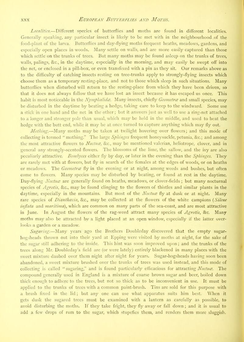Localities.—Different species of butterflies and moths are found in different localities. Generally speaking, any particular insect is likely to be met with in the neighbourhood .of the food^plant of the larva. Butterflies and day-flying moths frequent heaths, meadows, gardens, and especially open places in woods. Many settle on walls, and are more easily captured than those which settle on the trunks of trees. But many moths may be found asleep on the trunks of trees, walls, palings, &c., in the daytime, especially in the morning, and may easily be swept off into the net, or enclosed in a pill-box, or even transfixed with a pin as they sit. Our remarks above as to the difficulty of catching insects resting on tree-trunks apply to strongly-flying insects which choose them as a temporary resting-place, and not to those which sleep in such situations. Many butterflies when disturbed will return to the resting-place from which they have been driven, so that it does not always follow that we have lost an insect because it has escaped us once. This habit is most noticeable in the Nymplialidce. Many insects, chiefly Geometry and small species, may be disturbed in the daytime by beating a hedge, taking care to keep to the windward. Some use a stick in one hand and the net in the other ; but it answers just as well to use a ring-net attached to a longer and stronger pole than usual, which may be held in the middle, and used to beat the hedge with the butt end, while it may be at once turned to capture anything which may fly out. MotJiing.—Many moths may be taken at twilight hovering over flowers; and this mode of collecting is termed “ mothing.” The large Sphinges frequent honeysuckle, petunia, &c.; and among the most attractive flowers to Noctiue, See., may be mentioned valerian, heliotrope, clover, and in general any strongly-scented flowers. The blossoms of the lime, the sallow, and the ivy are also peculiarly attractive. Bomhyces either fly by day, or later in the evening than the Sphinges. They are rarely met with at flowers, but fly in search of the females at the edges of woods, or on heaths or meadows. The Geometree fly in the evening or at night, among weeds and bushes, but often come to flowers. Many species may be disturbed by beating, or found at rest in the daytime. Day-flying Noctnee are generally found on heaths, meadows, or clover-fields ; but many nocturnal species of Agrotis, &c., may be found clinging to the flowers of thistles and similar plants in the daytime, especially in the mountains. But most of the Noctuce fly at dusk or at night. Many rare species of Dianthcecia, &c., may be collected at the flowers of the white campions {Silefie inflata and maritinia), which are common on many parts of the sea-coast, and are most attractive in June. In August the flowers of the rag-weed attract many species of Agrotis, &c. Many moths may also be attracted bv a light placed at an open window, especially if the latter over- looks a garden or a meadow. Sugaring.—IMany years ago the Brothers Doubleday discovered that the empty sugar- hogsheads thrown out into their yard at Epping were visited by moths at night, for the sake of the sugar still adhering to the inside. This hint was soon improved upon; and the trunks of the trees along Mr. Doubleday’s field are (or were lately) entirely blackened in many places with the sweet mixture daubed over them night after night for years. Sugar-hogsheads having soon been abandoned, a sweet mixture brushed over the trunks of trees was used instead, and this mode of collecting is called “sugaring,” and is found particularly efficacious for attracting The compound generally used in England is a mixture of coarse brown sugar and beer, boiled down thick enough to adhere to the trees, but not so thick as to be inconvenient in use. It must be applied to the trunks of trees with a common paint-brush. Tins are sold for this purpose with a brush fixed in the lid; but any one can use what apparatus suits him best. When it gets dusk the sugared trees must be examined with a lantern as carefully as possible, to avoid disturbing the moths. If they take fright, they fly away or fall down; and it is usual to add a few drops of rum to the sugar, which stupefies them, and renders them more sluggish.