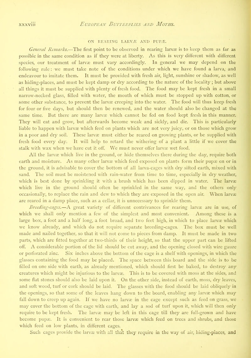 ON KEARTNG LARV^ AND PUT.^. General Remarks.—The first point to be observed in rearing larvae is to keep them as far as possible in the same condition as if they were at liberty. As this is very different with different species, our treatment of larvae must vary accordingly. In general we may depend on the following rule: we must take note of the conditions under which we have found a larva, and endeavour to imitate them. It must be provided with fresh air, light, sunshine or shadow, as well as hiding-places, and must be kept damp or dry according to the nature of the locality; but above all things it must be supplied with plenty of fresh food. The food may be kept fresh in a small narrow-necked glass, filled with water, the mouth of which must be stopped up with cotton, or some other substance, to prevent the larvae creeping into the water. The food will thus keep fresh for four or five days, but should then be renewed, and the water should also be changed at the same time. But there are many larvae which cannot be fed on food kept fresh in this manner. They will eat and grow, but afterwards become weak and sickly, and die. This is particularly liable to happen with larvae which feed on plants which are not very juicy, or on those which grow in a poor and dry soil. These larvae must either be reared on growing plants, or be supplied with fresh food every day. It will help to retard the withering of a plant a little if we cover the stalk with wax when we have cut it off. W^e must never offer larvae wet food. All the larv'ae which live in the ground, or hide themselves there during the day, require both earth and moisture. As many other larvae which feed exposed on plants form their pupae on or in the ground, it is advisable to cover the bottom of all larva-cages with dry sifted earth, mixed with sand. The soil must be moistened with rain-water from time to time, especially in dry weather, which is best done by sprinkling it with a brush which has been dipped in water. The larvae which live in the ground should often be sprinkled in the same way, and the others only occasionally, to replace the rain and dew to which they arc exposed in the open air. When larvae are reared in a damp place, such as a cellar, it is unnecessary to sprinkle them. Breeding-cages.—A great variety of different contrivances for rearing larvae are in use, of which we shall only mention a few of the simplest and most convenient. Among these is a large box, a foot and a half long, a foot broad, and two feet high, in which to place larv;e which we know already, and Avhich do not require separate breeding-cages. The box must be well made and nailed together, so that it will not come to pieces from damp. It must be made in two parts, which are fitted together at two-thirds of their height, so that the upper part can be lifted off. A considerable portion of the lid should be cut away, and the opening closed with wire gauze or perforated zinc. Si.x inches above the bottom of the cage is a shelf with openings, in which the glasses containing the food may be placed. The space between this board and the side is to be filled on one side with earth, as already mentioned, which should first be baked, to destroy any creatures which might be injurious to the larvae. This is to be covered with moss at the sides, and some flat stones should also be laid upon it. On the other side, instead of earth, moss, dry leaves, and soft wood, turf or cork should be laid. The glasses with the food should be laid obliquely in the openings, so that some of the leaves hang down to the board, enabling any larvse which may fall down to creep up again. If we have no larvae in the cage except such as feed on grass, we may cover the bottom of the cage with earth, and lay a sod of turf upon it, which will then only require to be kept fresh. The larv^ae may be left in this cage till they are full-grown and have become pupae. It is convenient to rear those larvae which feed on trees and shrubs, and those which feed on low plants, in different cages. Such cages provide the larvae with all tha't they require in the way of air, hiding-places, and