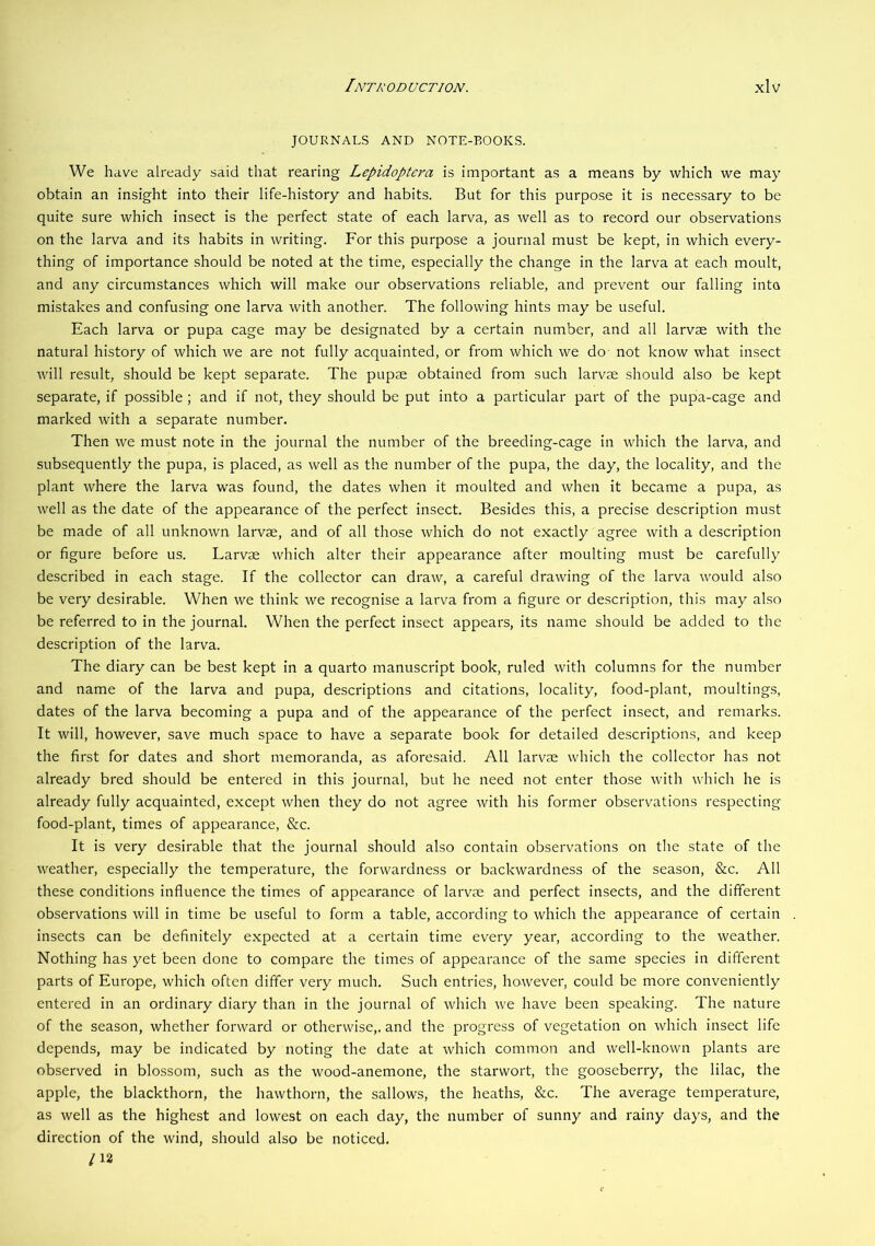 JOURNALS AND NOTE-BOOKS. We have already said that rearing Lepidoptera is important as a means by which we may obtain an insight into their life-history and habits. But for this purpose it is necessary to be quite sure which insect is the perfect state of each larva, as well as to record our observations on the larva and its habits in writing. For this purpose a journal must be kept, in which every- thing of importance should be noted at the time, especially the change in the larva at each moult, and any circumstances which will make our observations reliable, and prevent our falling into mistakes and confusing one larva with another. The following hints may be useful. Each larva or pupa cage may be designated by a certain number, and all larvae with the natural history of which we are not fully acquainted, or from which we do- not know what insect will result, should be kept separate. The pupae obtained from such larvae should also be kept separate, if possible; and if not, they should be put into a particular part of the pupa-cage and marked with a separate number. Then we must note in the journal the number of the breeding-cage in which the larva, and subsequently the pupa, is placed, as well as the number of the pupa, the day, the locality, and the plant where the larva was found, the dates when it moulted and when it became a pupa, as well as the date of the appearance of the perfect insect. Besides this, a precise description must be made of all unknown larvae, and of all those which do not exactly agree with a description or figure before us. Larvae which alter their appearance after moulting must be carefully described in each stage. If the collector can draw, a careful drawing of the larva would also be very desirable. When we think we recognise a larva from a figure or description, this may also be referred to in the journal. When the perfect insect appears, its name should be added to the description of the larva. The diary can be best kept in a quarto manuscript book, ruled with columns for the number and name of the larva and pupa, descriptions and citations, locality, food-plant, moultings, dates of the larva becoming a pupa and of the appearance of the perfect insect, and remarks. It will, however, save much space to have a separate book for detailed descriptions, and keep the first for dates and short memoranda, as aforesaid. All larvae which the collector has not already bred should be entered in this journal, but he need not enter those with which he is already fully acquainted, except when they do not agree with his former observations respecting food-plant, times of appearance, &c. It is very desirable that the journal should also contain observations on the state of the weather, especially the temperature, the forwardness or backwardness of the season, &c. All these conditions influence the times of appearance of larvm and perfect insects, and the different observations will in time be useful to form a table, according to which the appearance of certain insects can be definitely expected at a certain time every year, according to the weather. Nothing has yet been done to compare the times of appearance of the same species in different parts of Europe, which often differ very much. Such entries, however, could be more conveniently entered in an ordinary diary than in the journal of which we have been speaking. The nature of the season, whether forward or otherwise,, and the progress of vegetation on which insect life depends, may be indicated by noting the date at which common and well-known plants are observed in blossom, such as the wood-anemone, the starwort, the gooseberry, the lilac, the apple, the blackthorn, the hawthorn, the sallows, the heaths, &c. The average temperature, as well as the highest and lowest on each day, the number of sunny and rainy days, and the direction of the wind, should also be noticed. /12