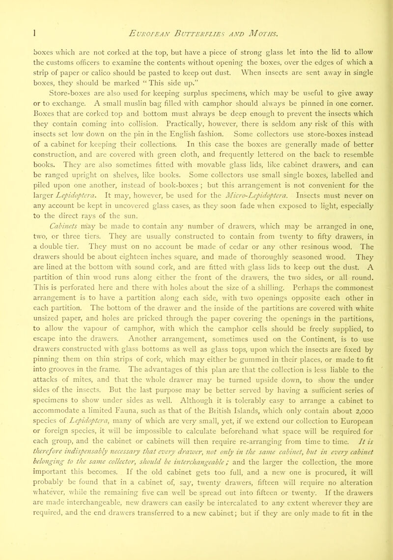 boxes which are not corked at the top, but have a piece of strong glass let into the lid to allow the customs officers to examine the contents without opening the boxes, over the edges of which a strip of paper or calico should be pasted to keep out dust. When insects are sent away in single boxes, they should be marked “ This side up.” Store-boxes are also used for keeping surplus specimens, which may be useful to give away or to exchange. A small muslin bag filled with camphor should always be pinned in one corner. Boxes that are corked top and bottom must always be deep enough to prevent the insects which they contain coming into collision. Practically, however, there is seldom any risk of this with insects set low down on the pin in the English fashion. Some collectors use store-boxes instead of a cabinet for keeping their collections. In this case the boxes are generally made of better construction, and are covered with green cloth, and frequently lettered on the back to resemble books. They are also sometimes fitted with movable glass lids, like cabinet drawers, and can be ranged upright on shelves, like books. Some collectors use small single boxes, labelled and piled upon one another, instead of book-boxes ; but this arrangement is not convenient for the larger Lepidoptera. It may, however, be used for the Alicro-Lepidoptera. Insects must never on any account be kept in uncovered glass cases, as they soon fade when exposed to light, especially to the direct rays of the sun. Cabinets may be made to contain any number of drawers, which may be arranged in one, two, or three tiers. They are usually constructed to contain from twenty to fifty drawers, in a double tier. They must on no account be made of cedar or any other resinous wood. The drawers should be about eighteen inches square, and made of thoroughly seasoned wood. They are lined at the bottom with sound cork, and ai'e fitted with glass lids to keep out the dust. A partition of thin wood runs along either the front of the drawers, the two sides, or all round. This is perforated here and there with holes about the size of a shilling. Perhaps the commonest arrangement is to have a partition along each side, with two openings opposite each other in each partition. The bottom of the drawer and the inside of the partitions are covered with white unsized paper, and holes are pricked through the paper covering the openings in the partitions, to allow the vapour of camphor, with which the camphor cells should be freely supplied, to escape into the drawers. Another arrangement, sometimes used on the Continent, is to use drawers constructed with glass bottoms as well as glass tops, upon which the insects are fixed by pinning them on thin strips of cork, which may either be gummed in their places, or made to fit into grooves in the frame. The advantages of this plan are that the collection is less liable to the attacks of mites, and that the whole drawer may be turned upside down, to show the under sides of the insects. But the last purpose may be better served by having a sufficient series of specimens to show under sides as well. Although it is tolerably easy to arrange a cabinet to accommodate a limited Fauna, such as that of the British Islands, which only contain about 2,000 species of Lepidoptera, many of which are very small, yet, if we extend our collection to European or foreign species, it will be impossible to calculate beforehand what space will be required for each group, and the cabinet or cabinets will then require re-arranging from time to time. It is therefore indispensably necessary that every drawer, not only in the same cabinet, but in every cabinet belonging to the same collector, should be interchangeable; and the larger the collection, the more important this becomes. If the old cabinet gets too full, and a new one is procured, it will probably be found that in a cabinet of, say, twenty drawers, fifteen will require no alteration whatever, while the remaining five can well be spread out into fifteen or twenty. If the drawers are made interchangeable, new drawers can easily be intercalated to any extent wherever they are required, and the end drawers transferred to a new cabinet; but if they are only made to fit in the