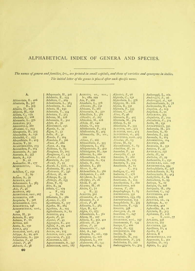 ALPHABETICAL INDEX OF GENERA AND SPECIES. The names of genera andfamilies^ &^c., are printed in small capitals, and those of varieties and synonyms in italics. The initial letter of the genus is placed after each specific name. A. Abbreviata, E., 406 Abietaria, B., 327 „ E., 393 Abietis, D., 109 Abjecta, H., 232 Abluta, C., 179 Abolene, C., 168 Abrasaria, L., 376 Abraxas, 313 Abrostoi.a, 260 Abrotani, C., 253 Abi'uptaria, II., 325 Abscondita, A., 151 Absinthii, C., 253 Absynthiata, E., 403 AcaciEe, T., 59 Acantholipes, 273 Accent!fera, P., 264 Accessaria, A., 349 Aceraria, A., 357 Aceris, A., 151 ,, N., 22 Acetosellce, M., 177 Acherontia, xi.x., 67 Achilleie, C., 252 „ Z„ 89 Achine, S., 39 Achrcea, 412 Achromaria, L., 383 Acidalia, 338 Ads, P., 46 Acontia, 267 Acontiidaj, xxvi., 267 Acosmetia, 168 Acquiaria, T., 318 Acrolepidas, xxvi. Acronycta, 148 Acronyctiua!, xxvi., 148 Actaea, H., 30 Actaeata, E., 403 Actaeon, P., 66 Actias, 126 Acuta, A., 150 Adela, 413 Adelid^e, xxvi., 413 Adippe, A., 20, 416 Adjunctaria, A., 350 Admetus, P., 47 Adonis, P., 48 Adrasta, S., 38 60 Adspersaria, PL, 306 Adulati'ix, E., 254 Adultera, C., 269 Adumbraria, L., 383 Adumbrata, A., 202 Adusta, PL, 230 Adustaria, T., 354 Adustata, Z., 313 Advena, M., 228 Advenaria, E., 302 Adyte, E., 36 ZEdophron, 256 Algeria, S., 39 AEgon, P., 52 Aello, Ai., 31 ASmula, P., 264 Aimulata, P., 366 JEnea, P., 280 Aiqiia, A., 194 Airifrons, S., 83 Airuginea, D., 215 Airuginosa, C., 137 rEsaais, Z., 92 Alscularia, A., 357 yEsculi, T., 59 Atsculi, Z., xxiii., 113 yEstimaria, M., 305 AEs/ivaria, N., 336 ALtherie, M., 16 Althiops, E., 35 Aiihwps, II; 235 Aitna, P., 65 Afcr, E., 34 Affinis, C., 179 ,> F-. 123 „ S., 82 Affmitata, L., 386 Alamos, C., 271 Agaritharia, S., 317 Agatha, M., 284 Agathina, A., 195 Agdistifoniiis, S., 82 Agdi.stis, 414 Agestis, P., 50 Aqeslor, P., 49 Aggregala, E., 400 Aglaia, A., 21, 416 Aglaope, 85 Agi.ia, XV., 125 Aglossa, xxiv., 410 Agres/aria, I’., 335 Agrophila, xiii. Agrostemmata, A., 347 Agrotiuas, xxvi., 187 AGROTIS, XV., XXX., Iv., 189, 199 Ain, P., 266 Alaudaria, L., 378 Albescens, H., 231 Albicans, T., 281 Albiceraria, A., 350 Albicillata, L., 381 Albicotlis, A; 267 Albicolon, M., 228 Albida, Jll., 140 Albida, O., 119 Albidentaria, P., 273 Albifrontata, E., 404 Albimacula, D., xiv., 220 Atbina, C., 166 Albiocellaria, Z., 355 Albipuncta, L., 163 Albipunctata, E., 402 Albistrigatus, II., 290 Albivena, L., 160 Alboradiosa, L., 162 Albovenosa, A., 154 Albula, N., 293 Albulata, L., 387 Alceie, S., 61 Alchemillata, L., 386 Alchymista, C., 268 Alciphron, L., 55 Atcippus, D; 26 Alcon, P., 45 Alcyone, PL, 28 Alecto, C., 72 „ E., 33 Ai.eucis, 312 Atexandra, A., 21 Alexanor, P., 2 Alexis, P., 48 Alfacaria, L., 385 Algae, B., 152 Algira, O., 275 Alhambrata, L., 381 Aliena, M., 227 Alliaria, E., 392, 401 Allionia, II., 30 Allans, P., 50 Almoravida, C., 246 Alni, A., 149 Alniaria, E., xiii., 299 Alnifolia, G., 128 Alopecuri, L., 161 Alopecurus, II, 23.) Alpestris, A., 195 Alpcstris, A., 96 Alpicola, C., 131 Alpicolaria, L., 378 Alpigena, M., 226 Alpina, B., 331 Alpinata, P., 333 Alsines, C., 167 Alsus, P; 46 Altenaria, E., 405 Alternata, hi., 304 Altheas, S., 61 Alticolaria, P., 333 Alucita, XXV., 415 Ai.UCIt.®, xxvi., 415 Ai.ucitid.'E, vi., 415 Ai.ucitina, xxvii., 415 Alveolus, II., 63 Alveus, PL, 63 Alysonifonnis, S., 83 AniaUhea, II., 29 Amandiis, P., 49 Amaryltis, C., 42 Amasina, T., 2S2 Amasinus, II., 115 Amataria, T., 354 Amatliusia, A., 19 ,, C., 213 Ambigua, C., 167 Ambusta, C., 178 Ambustaria, S., 31S Americana, A., 103 Amethystina, T., 260 Ammoconia, 208 Amcena, 71, 2S1 Ampelophaga, L, 85 Amphidasis, 332 Amphipyra, 153, 185 Amphipyrid.®, 153 Amygdalaria, N., 325 Anachoreta, P., 135 Anaii'is, 358 Anargyra, A., 22 Anarrhini, C., 247 Anarta, 258 Anartida5, xxvi., 257 Anastomosis, P. 134 Anceps, C., 166 Anceps, H., 233 Anciiocelis, 169 Ancilla, N., 94 Ancipitalis, N., 293 Andalusiaria, At, 325 Andalusica, D., 222 Andereggiaria, G., 324 Andereggii, L., 161, Andcreggii, S., 96 Anderreggii, A., 196 Andrenseformis, S., 78 Andromedas, IP., 62 Angelica, A., 103 Angelicse, Z., 91 Angerona, 305 Angularia, E., 299 Anicularia, E., 304 Anilis, H., 231 Anisopteryx, 356 Ankeraria, PI., 316 Annellata, S., 80 Annulata, Z., 355 Anomala, S., 164 Anomogyna, 164 Axophia, 268 Anseraria, A., 351 Anteros, P., 49 Anth.ecia, 256 Anthe, II., 29 Aiithelea, II, 29 Anthemidis, C., 252 Antheraja, xxii., 127 Anthometra, 334 Anthophilaria, S., 358 Anthraciformis, S., 83 Anthracinalis, E., 413 Anthyllidis, Z., 89 Antiochena, S., 93 Antiopa, V., 12 Antiqua, O., 108 Antiqualis, IP., 2S9 Antirrhini, C., 247 Antitiiesia, 412 Apamea, 208 Apatura, xii., 24 Aphirape, A., 17 Aphomia, 412 Aphrodite, A., 21 Apiciaria, E., 303 Apiformis, P., 118 ,, T.,xxiii., 77 Aplasta, 338 Aplecta, 207 Apochima, 332 Apollinus, D., 4 Apollo, P., 4 Apouia, 8 ApOROPHYLI.A, 212 Appensata, L., 361 Aprilina, D., 215 Aptata, L., 375-