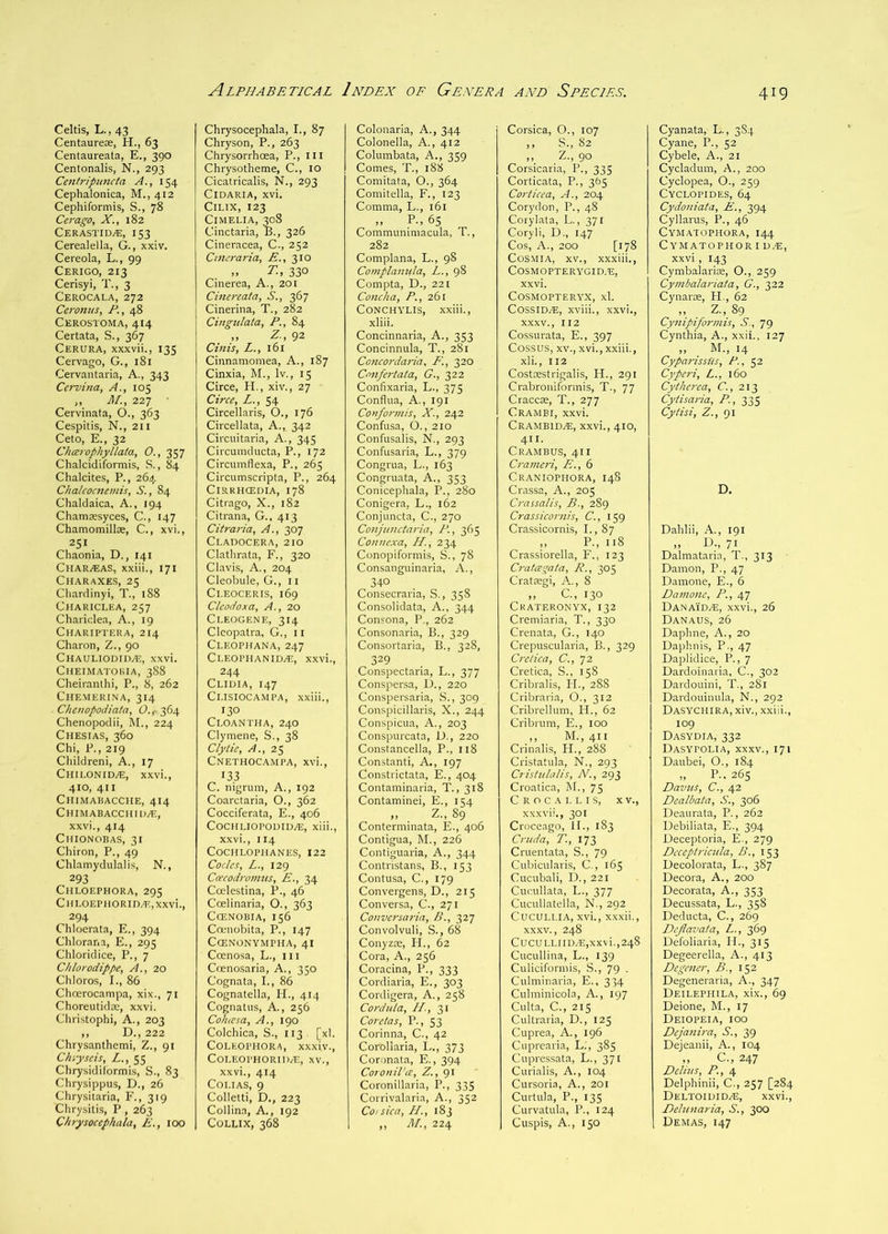 Celtis, L., 43 Centaureoe, H., 63 Centaureata, E., 390 Centonalis, N., 293 Cenlripiincta A., 154 Cephalonica, M.,412 Cephiformis, S., 78 Cerago, X., 182 CERASTIDi?:, 153 Cerealella, G., xxiv. Cereola, L., 99 Cerigo, 213 Cerisyi, T., 3 Cerocala, 272 Ceronus, P., 48 Cerostoma, 414 Certata, S., 367 Cerura, xxxvii., 135 Cervago, G., 181 Cervantaria, A., 343 Cervina, A., 105 ,, AL, 227 Cervinata, O., 363 Cespitis, N., 211 Ceto, E., 32 Chcoophyllata, O., 357 Chalcidiformis, S., 84 Chalcites, P., 264 Chalcocnemis, S., 84 Chaldaica, A., 194 Chamsesyces, C., 147 Chamomillae, C., xvi., 251 Chaonia, D., 141 Char^eas, xxiii,, 171 Charaxes, 25 Chardinyi, T., 188 ClIARICLEA, 257 Charidea, A., 19 Chariptera, 214 Charon, Z., 90 Chauliodid^, xxvi. Cheimatohia, 388 Cheiranlhi, P., 8, 262 Chemerina, 314 Chenopodiata, 0.,- 364 Chenopodii, M., 224 Chesias, 360 Chi, P., 219 Children!, A., 17 ChiloniD/E, xxvi., 410, 411 Chimabacche, 414 Chimabacchid^e, xxvi., 414 Chionobas, 31 Chiron, P., 49 Chlamydulalis, N., 293 Chloephora, 29s Cui,0EP110RID.E,XXvi., , 294 Chloerata, E., 394 Chlorana, E., 295 Chloridice, P., 7 Chlorodippe, A., 20 Chloros, I., 86 Choerocanipa, xix., 71 Choreutidrc, xxvi. Christophi, A., 203 ,, D., 222 Chrysanthemi, Z., 91 Chiyscis, A., 55 Chrysidiiormis, S., 83 Chrysippus, D., 26 Chrysitaria, F., 319 Chrysitis, P , 263 C/i?ysocephala, E., 100 Chrysocephala, I., 87 Chryson, P., 263 Chrysorrhoea, P., u I Chrysotheme, C., 10 Cicatricalis, N., 293 ClDARIA, xvi. CiLTX, 123 CiMELIA, 308 Cinctaria, B., 326 Cineracea, C., 252 Cmo-aria, E., 310 T., 330 Cinerea, A., 201 Ciiu7-eata, S., 367 Cinerina, T., 282 Cingidata, P., 84 ) j ) 92 Cinis, L., 161 Cinnamomea, A., 187 Cinxia, M., Iv., 15 Circe, H., xiv., 27 Circe, L., 54 Circellaris, O., 176 Circellata, A., 342 Circuitaria, A., 345 Circuinducta, P., 172 Circumflexa, P., 265 Circumscripta, P., 264 CiRRHCEDIA, 178 Citrago, X., 182 Citrana, G., 413 Citraria, A., 307 Cl.ADOCERA, 210 Clathrata, F., 320 Clavis, A., 204 Cleobule, G., ii Ci.EOCERis, 169 Cleodoxa, A., 20 Cleogene, 314 Cleopatra, G., 11 CLEOPirANA, 247 CLEOPHAN1D.E, XXvi., 244 Cliuia, 147 Cl.ISIOCAMPA, xxiii., 130 Cloantha, 240 Clymene, S., 38 Clytic. A., 2^ Cnethocampa, xvi., 133 C. nigrum. A., 192 Coarctaria, O., 362 Cocciferata, E., 406 C0CHLIOPODID.E, xiii., xxvi., 114 COCHLOPHANES, 122 Codes, L., 129 Ccecodronms, E., 34 Coelestina, P., 46 Coelinaria, O., 363 CfENOBIA, 156 Camobita, P., 147 CCENONYMPHA, 4I Ccenosa, L., in Ccenosaria, A., 350 Cognata, I., 86 Cognatella, II., 414 Cognatus, A., 256 Cohiesa, A., 190 Colchica, S., 113 [xl. COLEOPIIORA, xxxiv., COLEOPHORIIVE, XV., xxvi., 414 Coi.iAS, 9 Colletti, D., 223 Collina, A., 192 Colux, 368 Colonaria, A., 344 Colonella, A., 412 Columbata, A., 339 Comes, T., 188 Comitata, O., 364 Comitella, F., 123 Comma, L., 161 „ P., 65 Communimacula, T., 282 Complana, L., 98 Complaincla, L., 98 Compta, D., 221 Co7tcha, P., 261 CONCHYLIS, xxiii., xliii. Concinnaria, A., 353 Concinnula, T., 281 Ccncordaria, F., 320 Cn7ifertata, G., 322 Confixaria, L., 375 Conflua, A., 191 Co7ifor77iis, X., 242 Confusa, O., 210 Confusalis, N., 293 Confusaria, L., 379 Congrua, L., 163 Congruata, A., 353 Conicephala, P., 280 Conigera, L., 162 Conjuncta, C., 270 Co7iju7ictaria, P., 365 Co7i7iexa, H., 234 Conopiformis, S., 78 Consanguinaria, A., 340 Consecraria, S., 358 Consolidata, A., 344 Consona, P., 262 Consonaria, B., 329 Consortaria, B., 328, 329 Conspectaria, L., 377 Conspersa, D., 220 Conspersaria, S., 309 Conspicillaris, X., 244 Conspicua, A., 203 Conspurcata, D., 220 Constancella, P., 118 Constant!, A., 197 Constrictata, E., 404 Contaminaria, T., 318 Contaminei, E., 154 „ Z., 89 Conterminata, E., 406 Contigua, M., 226 Contiguaria, A., 344 Contristans, B., 153 Contusa, C., 179 Convergens, D., 215 Conversa, C., 271 Co7tversa7'ia, B., 327 Convolvuli, S., 68 Conyzte, PI., 62 Cora, A., 256 Coracina, P., 333 Cordiaria, E., 303 Cordigera, A., 258 Co7-d7tla, II., 31 Cor etas, P., 53 Corinna, C., 42 Corollaria, L., 373 Coronata, E., 394 Coro7til’a:, Z., 91 Coronillaria, P., 335 Corrivalaria, A., 352 Cojsica, II., 183 ,, M., 224 Corsica, O., 107 ,, S., 82 ,, Z., 90 Corsicaria, P., 335 Corticata, P., 365 Co7-ticea, A., 204 Corydon, P., 48 Corylata, L., 371 Coryli, D., 147 Cos, A., 200 [178 CoSMiA, XV., xxxiii., COSMOPTERYGID.E, xxvi. COSMOPTERYX, xl. CossiD/E, xviii., xxvi., XXXV., 112 Cossurata, E., 397 Cossus, XV., xvi., xxiii., xli., 112 Costcestrigalis, H., 291 Crabroniformis, T., 77 Craccas, T., 277 Crambi, xxvi. Crambid^, xxvi., 410, 411. Cram BUS, 411 Cra77lC7-i, E., 6 Craniophora, 148 Crassa, A., 205 C7-assalis, B., 289 Crassico7-7iis, C., 159 Crassicornis, I., 87 „ P., 118 Crassiorella, F., 123 Cratcegata, Ii., 305 Cratajgi, A., 8 ,, C, 130 Ckateronyx, 132 Cremiaria, T., 330 Crenata, G., 140 Crepuscularia, B., 329 Crelica, C., 72 Cretica, S.. 158 Cribralis, II., 288 Cribraria, O., 312 Cribrellum, PI., 62 Cribium, E., 100 ,, M., 411 Crinalis, PP., 288 Cristatula, N., 293 Cristiilalis, N., 293 Croatica, M., 75 C R o c A L L I s, X V., xxxvii., 301 Croceago, II., 183 Cruda, T., 173 Cruentata, S., 79 Cubicularis, C., 165 Cucubali, D., 221 Cucullata, L., 377 Cucullatella, N., 292 CucuLl.lA, xvi., xxxii., XXXV., 248 CUCULLIIU/E,xxvi., 248 Cucullina, L., 139 Culiciformis, S., 79 . Culminaria, E., 334 Culminicola, A., 197 Culta, C., 215 Cultraria, D., 125 Cuprea, A., 196 Cuprearia, L.', 385 Cupressata, L., 371 Curialis, A., 104 Cursoria, A., 201 Curtula, P., 135 Curvatula, P., 124 Cuspis, A., 150 Cyanata, L., 3S4 Cyane, P., 52 Cybele, A., 21 Cycladum, A., 200 Cyclopea, O., 259 Cyclopides, 64 Cydo7iiata, £., 394 Cyllarus, P., 46 Cymatophora, 144 Cymatophor I U.E, xxvi, 143 Cymbalariae, 0., 259 Cy/7ibalariata, G., 322 Cynarce, H., 62 ,, Z., 89 Cy7iipifor77iis, S., 79 Cynthia, A., xxii., 127 „ ^ M., 14 Cyparissiis, P., 52 Cyperi, L., 160 Cytherea, C., 213 Cytisa7-ia, P., 335 Cytisi, Z., Ql D. Dahlii, A., 191 IF, 71 Dalmataria, T., 313 Damon, P., 47 Damone, E., 6 Da77io7ic, P., 47 Danaid.e, xxvi., 26 Danaus, 26 Daphne, A., 20 Daphnis, P., 47 Daplidice, P., 7 Dardoinaria, C., 302 Dardouini, T., 281 Dardouinula, N., 292 Dasychira, xiv., xxiii., 109 Dasydia, 332 Dasypolia, XXXV., 171 Daubei, O., 184 „ P., 265 Davus, C., 42 Dealbata, S., 306 Deaurata, P., 262 Debiliata, E., 394 Deceptoria, E., 279 Deceptricida, B., 153 Decolorata, L., 387 Decora, A., 200 Decorata. A., 353 Decussata, L., 358 Deducta, C., 269 Dejlavata, L., 369 Defoliaria, II., 315 Degeerella, A., 413 Dege7ier, B., 152 Degeneraria, A., 347 Deilephila, xix., 69 Deione, M., 17 Deiopeia, ioo Deja7ii7-a, S., 39 Dejeanii, A., 104 „ C., 247 Delius, P., 4 Delphinii, C., 257 [284 Deltoididze, xxvi., Dehntaria, S., 300 Demas, 147