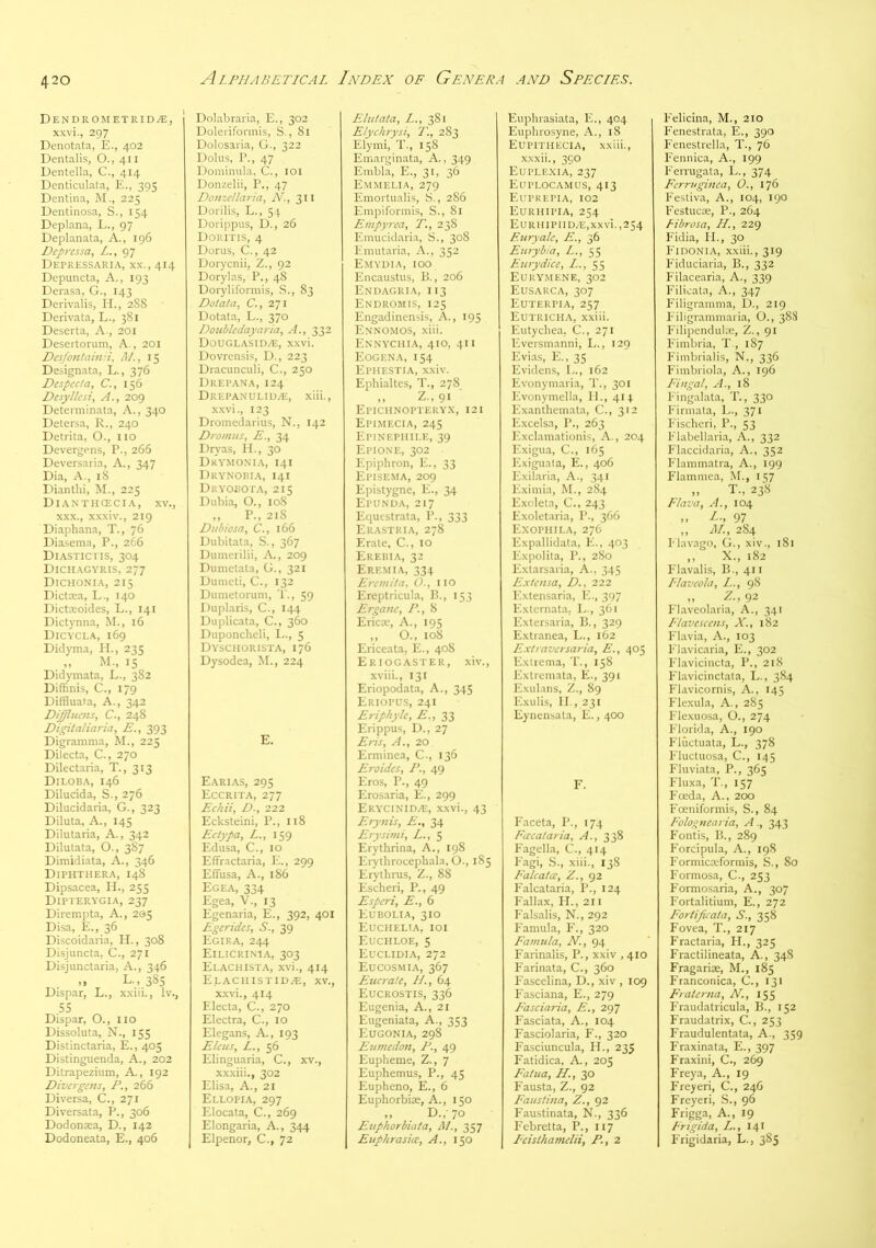 Dendrometrid^, xxvi., 297 Denotata, E., 402 Den tails, O., 411 Dentella, C., 414 Denticulata, E., 395 Dentina, M., 225 Dentinosa, S., 154 Deplana, L., 97 Deplanata, A., 196 Depressa, Z., 97 Depressaria, XX., 414 Depuncta, A., 193 Derasa, G., 143 Derivalis, H., 288 Derivata, L., 381 Deserta, A., 20i Desertorum, A., 201 Desfontainn, I\]., 15 Designata, L., 376 Despeda, C., 156 Desyllesi, A., 209 Detenninata, A., 340 Detersa, R., 240 Detrita, O., 110 Devergens, P., 266 Deversaria, A., 347 Dia, A., 18 Diantlii, M., 225 Dianthoecia, XV., XXX., xxxiv., 219 Diaphana, T., 76 Diasema, P., 266 Diastictis, 304 Dichagyris, 277 Dichonia, 215 Dictjea, L., 140 Dictseoides, E., 141 Dictynna, M., 16 Dicycla, 169 Didyma, PI., 235 ,, M., 15 Didymata, L., 382 Diffinis, C., 179 Diffluata, A., 342 Difflucns, C., 248 Dipitaliaria, E., 393 Digrainma, M., 225 Dilecta, C., 270 Dilectaria, T., 313 Diloba, 146 Dilucida, S., 276 Dilucidaria, G., 323 Diluta, A., 145 Dilutaria, A., 342 Dilutata, O., 387 Dimidiata, A., 346 Diphthera, 148 Dipsacea, H., 255 Dipterygia, 237 Dirempta, A., 205 Disa, E., 36 Discoidaria, PL, 308 Disjuncta, C., 271 Disjunctaria, A., 346 ,, L., 38s Dispar, L., xxiii., Iv., 55 Dispar, O., no Dissoluta, N., 155 Distinctaria, E., 405 Distinguenda, A., 202 Ditrapezium, A., 192 Divergens, P., 266 Diversa, C., 271 Diversata, P., 306 Dodonaea, D., 142 Dodoneata, E., 406 Dolabraria, E., 302 Dolerifonnis, S., 81 Dolosaria, G., 322 Dolus, P., 47 Dominula, C., loi Donzelii, P., 47 Donzellaria, N., 311 Dorilis, L., 54 Dorippus, D., 26 Doritis, 4 Dorus, C., 42 Dorycnii, Z., 92 Dorylas, P., 48 Doryliformis, S., 83 Dotata, C., 271 Dotata, L., 370 Doiibledayaria, A., 332 Douglasidaj, xxvi. Dovrensis, D., 223 Dracunculi, C., 250 Drepana, 124 Drepanulidze, xiii., xxvi., 123 Droinedarius, N., 142 Dromus, E., 34 Dryas, PL, 30 Dry.monia, 141 Dkynobia, 141 Dryobota, 215 Dubia, O., 108 ,, P., 21S Dttbiosa, C., 166 Dubitata, S., 367 Dumerilii, A., 209 Dumetata, G., 321 Dumeti, C., 132 Dumetoruin, 'P., 59 Duplaris, C., 144 Duplicata, C., 360 Duponcheli, L., 5 Dysciiorista, 176 Dysodea, M., 224 E. Earias, 295 Eccrita, 277 Echii, D., 222 Ecksteini, P., 118 Edypa, L., 159 Edusa, C., 10 EfTractaria, E., 299 EfTusa, A., 186 Egea, 334 Egea, y., 13 Egenaria, E., 392, 401 Eger ides, S., ^9 Egira, 244 Eilicrinia, 303 Elachista, xvi., 414 E.LACHISTIDyE, XV., xxvi., 414 Electa, C., 270 Electra, C., 10 Elegans, A., 193 Elens, L., 56 Elinguaria, C., xv., xxxiii., 302 Elisa, A., 21 Ellopia, 297 Elocata, C., 269 Elongaria, A., 344 Elpenor, C., 72 Elulata, L., 381 Elychrysi, T., 283 Elymi, T., 158 Emarginata, A., 349 Embla, E., 31, 36 Emmelia, 279 Emortualis, S., 286 Enipiforinis, S., 81 Ehipyrea, T., 238 Emucidaria, S., 308 Pimutaria, A., 352 Emydia, ioo Encaustus, B., 206 Endagria, 113 Endromis, 125 Engadinensis, A., 195 Ennomos, xiii. Ennychia, 410, 411 Eogena, 154 Epiiestia, xxiv. Ephialtes, T., 278 ,, Z., 91 Epiciinopteuyx, 121 Epimecia, 245 PIpinepiiii.e, 39 Epione, 302 Plpiphron, E., 33 Episema, 209 Epistygne, E., 34 Epunda, 217 Equestrata, P., 333 Erastria, 278 Erate, C., 10 Erebia, 32 Eremia, 334 Ere mi fa, O., no Ereptricula, B., 153 Ergaite, I’., 8 Ericte, A., 195 ,, O., 108 Ericeata, E., 408 Eriogaster, xiv., xviii., 131 Eriopodata, A., 345 Eriopus, 241 Eriphyle, E., 33 Erippus, P)., 27 Eris, A., 20 Erniinea, C., 136 Eraides, I^., 49 Eros, P., 49 Erosaria, E., 299 Erycinid^, xxvi., 43 Erym's, E., 34 Erysimi, L., 5 Erythrina, A., 198 Erythrocepbala, O., 185 Erytbrus, Z., 88 Escheri, P., 49 Esperi, E., 6 Eubolia, 310 Euchelia, ioi Euchloe, 5 Euclidia, 272 Eucosmia, 367 Eticra'.e, Id., 64 Eucrostis, 336 Eugenia, A., 21 Eugeniata, A., 353 Eugonia, 298 Eumedon, P., 49 Eupheme, Z., 7 Euphemus, P., 45 Eupheno, E., 6 Euphorbise, A., 150 ,, D.,70 Enphorbiata, M, 357 Eilphrasiee, A., 150 Euphrasiata, E., 404 Euplnosyne, A., 18 Eupithecia, xxiii., xxxii., 390 Euplexia, 237 Elipi.ocamus, 413 EuPREPIA, 102 Eurhipia, 254 EUR1IIPIID/E,xxvi.,254 Enryale, E., 36 Enrybia, L., 55 Eurydice, L., 55 Eurymene, 302 Eusarca, 307 Euterpia, 257 Eutricha, xxiii. Eutycbea. C., 271 Plversmanni, L., 129 Evias, E., 35 Evidens, L., 162 Evonymaria, '1'., 301 Plvonyinella, IP, 414 Exanthemata, C., 312 Plxcelsa, P., 263 Exclamationis, A., 204 Exigua, C., 165 Exiguala, E., 406 Exilaria, A., 341 I'ixiinia, M., 284 Exoleta, C., 243 Exoletaria, P., 366 Exophiea, 276 Expallidata, E., 403 Expolita, P., 280 Extarsaria, A., 345 Extensa, D., 222 Extensaria, E., 397 Exlcrnata. I>., 361 Extersaria, B., 329 Extranea, L., 162 Extraversaria, E., 405 Plxlrema, T., 158 Plxtrcmata, E., 391 Exulans, Z., 89 Exulis, II., 231 Eynensata, E., 400 F. P'aceta, P., 174 Facataria, A., 338 P'agclla, C., 414 Fagi, S., xiii., 138 Fakata:, Z., 92 Faleataria, P., 124 Fallax, PL, 211 Falsalis, N., 292 Famula, P'., 320 Famula, A^., 94 Farinalis, P., xxiv , 410 Farinata, C., 360 P’ascelina, D., xiv , 109 P'asciana, E., 279 Fasciaria, E., 297 Fasciata, A., 104 Fasciolaria, P'., 320 Fasciuncula, H., 235 Fatidica, A., 205 Fatua, H., 30 Fausta, Z., 92 Faustina, Z., 92 Faustinata, N., 336 Febretta, P., 117 Feisthamelii, P., 2 P'elicina, M., 210 Fenestrata, E., 390 Fenestrella, T., 76 Eennica, A., 199 P'errugata, L., 374 Ferruginea, O., 176 P'estiva, A., 104, 190 Festucse, P., 264 Fibrosa, H., 229 P'idia, II., 30 P'IDONIA, xxiii., 319 P'iduciaria, B., 332 Filacearia, A., 339 Filicata, A., 347 Filigramma, D., 219 Filigrammaria, O., 38S P'ilipendula;, Z., 91 P'imbria, T., 187 Fiinbrialis, N., 336 F'imbriola, A., 196 lungal. A., 18 Fingalata, T., 330 P'irmata, L., 371 Fischeri, P., 53 P'labellaria, A., 332 Flaccidaria, A., 352 Flaminatra, A., 199 Flammea, M., 157 „ T., 238 Flava, A., 104 ,, Z., 97 ,, AL., 284 P'lavago, G., xiv., 181 ,, X., 182 Flavalis, B., 411 Plaveola, L., 98 »» Z., 92 P'lavcolaria, A., 341 Flavescens, X., 182 Flavia, A., 103 P'lavicaria, E., 302 P'lavicincta, P., 218 P'lavicinctata, L., 384 Flavicornis, A., 145 P'lexula, A., 285 Flexuosa, O., 274 P'lorida, A., 190 Fliictuata, L., 378 P'luctuosa, C., 145 Fluviata, P., 365 Fluxa, T., 157 Fceda, A., 200 Foeniformis, S., 84 Fologuearia, A., 343 Fontis, B., 289 P'orcipula, A., 198 Formicaeformis, S., 80 Formosa, C., 253 Formosaria, A., 307 Fortalitium, E., 272 For Ufa at a, S., 358 Fovea, T., 217 Fractaria, H., 325 Fractilineata, A., 348 Fragari*, M., 185 Franconica, G., 131 Fraterna, N., 155 Fraudatricula, B., 152 Fraudatrix, C., 253 Fraudulentata, A., 359 Fraxinata, E., 397 Fraxini, C., 269 Freya, A., 19 Freyeri, C., 246 Freyeri, S., 96 Frigga, A., 19 Frigida, L., 141 Frigidaria, L., 385