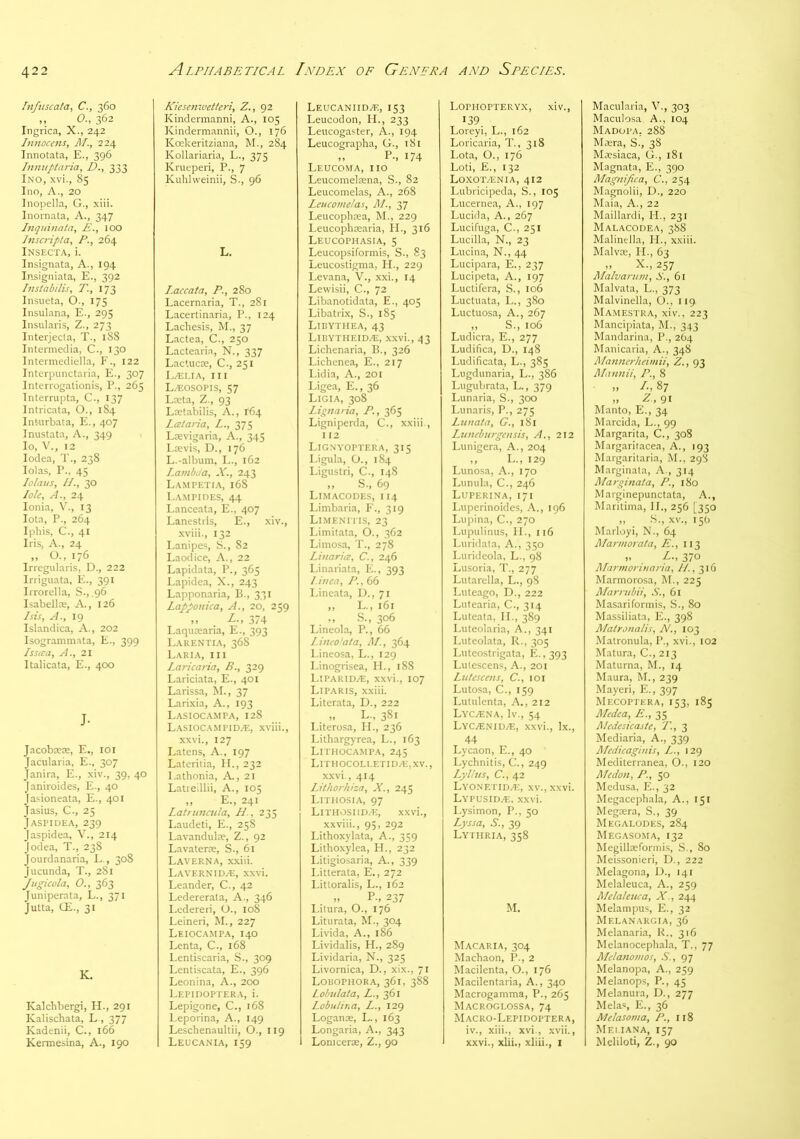 Fnfuscata, C., 360 ,, O., 362 Ingrica, X., 242 Innocens, M., 224 Innotata, E., 396 l7im{ptaria, D., 333 Ino, xvi., 85 Ino, A., 20 Inopella, G., xiii. Inornata, A., 347 Lnquinata, E., lOO hiscripta, P., 264 Insecta, i. Insignata, A., 194 Insigniata, E., 392 Instabilis, T, 173 Insueta, O., 175 Insulana, E., 295 Insulaiis, Z., 273 Interjecta, T., 188 Intermedia, C., 130 Intermediella, F., 122 Interpunctaria, E., 307 Interrogationis, P., 265 Tnterrupta, C., 137 Intricata, O., 184 Inturbata, E., 407 Inustata, A., 349 lo, V., 12 lodea, T., 238 Idas, P., 45 Lo/ai/s, II., 30 lole. A., 24 Ionia, V., 13 Iota, P., 264 Iphis, C., 41 Iris, A., 24 „ O., 176 Irregularis, D., 222 Iriiguata, E., 391 Irrorella, S., ,96 Isabellce, A., 126 Isis, A., 19 Islandica, A., 202 Isogranimata, E., 399 Issica, A., 21 Italicata, E., 400 J- Jacobsese, E., loi Jacularia, E., 307 Janira, E., xiv., 39, 40 Janiroides, E., 40 Jasioneata, E., 401 Jasius, C., 25 J ASP IDEA, 239 Jaspidea, V., 214 Jodea, T., 238 Jourdanaria, L., 308 Jucunda, T., 281 Jiigicola, O., 363 Juniperata, L., 371 Jutta, CE., 31 K. Kalchbergi, H., 291 Kalischata, L , 377 Kadenii, C., 166 Kermesina, A., 190 Kiesenwetteri, Z., 92 Kindermanni, A., 105 Kindermannii, O., 176 Koekeritziana, M., 284 Kollariaria, L., 375 Krueperi, P., 7 Kubiweinii, S., 96 L. Laccata, P., 280 Lacernaria, T., 281 Lacertinaria, P., 124 Lachesis, M., 37 Lactea, C., 250 Lactearia, N., 337 Lactucse, C., 251 L/ELIA, III Lzeosopis, 57 Lata, Z., 93 Lwtabilis, A., 164 Lai aria, L., 375 Lrevigaria, A., 345 Lievis, D., 176 L.-album. L., 162 Lambda, X., 243 Lampetia, 168 Lampides, 44 Lanceata, E., 407 Lanestris, E., xiv., xviii., 132 Lanipes, S., 82 Laodice, A., 22 Lapidata, P., 365 Lapidea, X., 243 Lapponaria, B., 331 Lapponica, A., 20, 259 »» ^ 374 Laqurearia, E., 393 Larentia, 36S Laria, III Laricaria, B., 329 Lariciata, E., 401 Larissa, M., 37 Larixia, A., 193 Lasiocampa, 128 Lasiocampida:, xviii., xxvi., 127 Latens, A., 197 Lateritia, II., 232 l.athonia. A., 21 Latreillii, A., 105 ,, E., 241 Latruncula, H., 235 Laudeti, E., 258 Lavandulte, Z., 92 Lavaterre, S., 61 Laverna, xxiii. LavernidzE, xxvi. Leander, C., 42 Ledererata, A., 346 I.edereri, O., io8 Leineri, M., 227 Leiocampa, 140 Lenta, C., 168 Lentiscaria, S., 309 Lentiscata, E., 396 Leonina, A., 200 Lepidoptera, i. Lepigone, C., 168 Leporina, A., 149 Leschenaultii, O., 119 Leucania, 159 Leucaniidze, 153 Leucodon, 11., 233 Leucogaster, A., 194 Leucographa, G., 181 „ P-, 174 Leucoma, no Leucomelsena, S., 82 Leucomelas, A., 268 Leucornelas, PL, yj Leucopbrea, M., 229 Leucophsearia, II., 316 Leucophasia, 5 Leucopsiformis, S., 83 Leucostigma, II., 229 Levana, V., xxi., 14 Lewisii, C., 72 Libanotidata, E., 405 Libatrix, S., 185 Ltbythea, 43 Libytheidze, xxvi., 43 Lichenaria, B., 326 Lichenea, E., 217 Lidia, A., 201 Ligea, E., 36 Ligia, 308 Lipnaria, P., 365 Ligniperda, C., xxiii., 112 Lignvoptera, 315 l.igula, O., 184 Ligustri, C., 148 ,, S., 69 Limacodes, 114 Limbaria, F., 319 Li.menitis, 23 Limitata, O., 362 Limosa, T., 278 Liuaria, C., 246 Linariata, E., 393 Lima, P., 66 Lineata, D., 71 „ L., 161 ,, S., 306 Lineola, P., 66 Lineo’ata, PL, 364 Lineosa, L., 129 Linogrisea, H., 18S Liparidze, xxvi., 107 Liparis, xxiii. Literata, D., 222 L-, 381 Literosa, II., 236 Lithargyrea, L., 163 Lithocampa, 245 LITHOCOLLETI D/E, XV., xxvi., 414 Lithorhiza, X., 245 Lithosia, 97 LlTHOSIlDyE, xxvi., xxviii., 95, 292 Lithoxylata, A., 359 Lithoxylea, H., 232 Litigiosaria, A., 339 Litterata, E., 272 Littoralis, L., 162 „ P-, 237 Litura, O., 176 Liturata, M., 304 Livida, A., 186 Lividalis, H., 289 Lividaria, N., 325 Li vomica, D., xix., 71 Lobophora, 361, 388 Lohulata, L., 361 Lobulir.a, L., 129 Loganae, L., 163 Longaria, A., 343 Loniceras, Z., 90 Lophopteryx, xiv., 139 Loreyi, L., 162 Loricaria, T., 318 Lota, O., 176 Loti, E., 132 Loxoivenia, 412 Lubricipeda, S., 105 Lucernea, A., 197 Lucida, A., 267 Lucifuga, C., 251 Lucilla, N., 23 Lucina, N., 44 Lucipara, E., 237 Lucipeta, A., 197 Luctifera, S., 106 Luctuata, L., 380 Luctuosa, A., 267 „ S., 106 Ludicra, E., 277 Ludifica, D., 148 Ludificata, L., 385 Lugdunaria, L., 386 Lugubrata, L., 379 Lunaria, S., 300 Lunaris, P., 275 Lnnata, G., 181 Luneburgensis, A., 212 Lunigera, A., 204 ,, L., 129 Lunosa, A., 170 Lunula, C., 246 Luperina, 171 Luperinoides, A., 196 Lupina, C., 270 Lupulinus, II., 116 Luridala, A., 350 Lurideola, L., 98 Lusoria, T., 277 Lutarella, L., 98 Luteago, D., 222 Lutearia, C., 314 Luteata, IL, 389 Luteolaria, A., 341 Luteolata, R., 305 Luteostrigata, E.,393 Lutescens, A., 201 Lutesceus, C., loi Lutosa, C., 159 Lutulenta, A., 212 LyC/Ena, Iv., 54 Lyc.e.\idze, xxvi., lx., 44 Lycaon, E., 40 Lychnitis, G., 249 Lylhis, C., 42 LY0.\ETID/E, XV., xxvi. LYPUSID.E. xxvi. Lysimon, P., 50 Lyssa, S., 39 Lyphria, 358 M. Macaria, 304 Machaon, P., 2 Macilenta, O., 176 Macilentaria, A., 340 Macrogamma, P., 265 Macroglossa, 74 Macro-Lepidoptera, iv., xiii., xvi., xvii., xxvi., xiii., xliii., i Macularia, V., 303 Maculosa A., 104 MadupA; 288 Ma;ra, S., 38 Maesiaca, G., 181 Magnata, E., 390 Plagnifica, C., 254 Magnolii, D., 220 Maia, A., 22 Maillardi, H., 231 Malacodea, 388 Malinella, IL, xxiii. Malvae, II., 63 „ X., 257 Plalvartcm, S., 61 Malvata, L., 373 Malvinella, O., 119 Mamestra, xiv., 223 Mancipiata, M., 343 Mandarina, P., 2O4 Manicaria, A., 348 Planncrheimii, Z., 93 Plannii, P., 8 ,, /•, 87 ,, -2 . 91 Manto, E., 34 Marcida, L., 99 Margarita, C., 308 Margaritacea, A., 193 Margarilaria, M., 298 Marginala, A., 314 Plarpitiala, P., 180 Marginepunctata, A., Maritima, II., 256 [350 „ .S., XV., 15b Marloyi, N., 64 Plarmorata, E., 113 „ Z., 370 Plarmoruiaria, ll.,yis Marmorosa, M., 225 Plarrubii, S., 61 Masariformis, S., 80 Massiliata, E., 398 Platronalis, N., 103 Matronula, P., xvi., 102 Matura, C., 213 Maturna, M., 14 Maura, M., 239 Mayeri, E., 397 Mecoptera, 153, 185 Pledea, E., 35 Pledesicaste, T, 3 Mediaria, A., 339 Pledkaginis, L., 129 Mediterranea, O., 120 Pledo/t, P., 50 Medusa, E., 32 Megacephala, A., 151 Megosra, S., 39 Megalodes, 284 MegasoiMa, 132 Megillseformis, .S., 80 Meissonieri, D., 222 Melagona, I)., 141 Melaleuca, A., 259 Pldaleiua, X., 244 Melampus, E., 32 Melanargia, 36 Melanaria, K., 316 Melanocephala, T., 77 Plelanomos, S., 97 Melanopa, A., 259 Melanop.s, P., 45 Melanura, D., 277 Melas, E., 36 Melasosna, P., 118 Mei.iana, 157 Meliloti, Z., 90