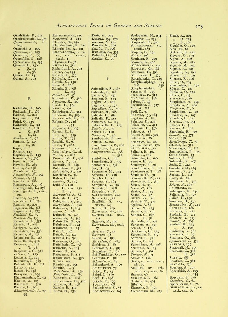 Quadrifaria, P., 333 Quadrifasciaria, L., 377 Quadrimaculata, V., 303 Quenselii, A., 105 Quercana, C., 295 Quercaria, E., 299 Quercifolia, G., 128 Quercinaria, E., 299 Quercus, L., 130 S., 73 >> Z., 58 Quema, D., 141 Quieta, A., 259 R. Radiatalis, H., 290 Radicaria, P., 366 Radiosa, C., 240 Ragusana, T., 281 Rahri, O., 119 kaiblensis, E., 121 Ramburii, A., 268 ,, O., 108 „ ..S.,82 Ramburii, Z., gi Ramosa, L., 245 „ S., 96 Rapce, P., 8 Raphia, 147 Raptricula, B., 153 Raunaria, S., 309 Rava, A., 197 Ravalis, H., 289 Ravida, A., 198 Ravula, B., 153 Receptrimla, B., 152 Reclusa, P., 135 Rectalis, S., 286 Rectangula, A., 196 Rectangularis, E., 276 Rectangulata, E., xxiii., 394 . Rectaria, A., 307 Rectilinea, H., 236 Recussa, A., 202 Regelaria, M., 388 Regularis, A., 273 Reichlini, E., 35 Remissa, LI., 233 Remutaria, A., 351 Renalis, H., 283 Renigera, A., 200 Renitidata, G., 338 Repanda, M., 132 Repandata, B., 326 Resinella, R., 412 Respersa, C., 167 ,, T., 281 Respersaria, G., 321 Retaince, L., 129 Reticella, E., 121 Reticulata, L., 369 Reticulatella, £., 121 Retinia, 412 Retusa, P., 178 Revayana, S., 294 Rhadamanthus, Z., 92 Rhtetica, A., 207 Rhaninata, S., 368 Rhamni, G., 10 Rhingirefonnis, S., 77 61 Rhizogramma, 240 Rhizolitha, X., 243 Rhodites, IE., 256 Rhomboidaria, B., 328 Rhomboidea, A., 191 RlIOPALOCERA,iii., vi., XX., xxvi., xxviii., xxxvi., I Rhymnus, P., 50 Rhyparia, 316 Richardsoni, A., 259 Ridens, A., 145 Riguata, L., 379 Rimicola, E., 131 Rimula, C., 252 Ripae, A., 201 Riparia, E., 398 „ L., 163 Ripartii, P., 47 Rippertaria, P., 310 Ripperiii, E., 100 Rivata, L., 374 Rivula,291 Robiginata, A., 342 Roboraria, B., 329 Roboricolella, F., 123 Roboris, D., 216 i, L., 57 Rogneda, A., 205 Romeo, Z., 89 Roraria, F., 319 Rorida, T., 173 Roscida, S., 97 Rosea, T., 282 Roserana, C., xxiii. Roseticolava, G., xi. Rosina, T., 282 Rosmarinata, E., 408 Rossica, C., loi Rostralis, H., 289 Rotundaria, C., 311 Rotundella, E., 121 Roxelana, S., 38, Rubea, O., no Rtibeira, O., 175 Rubi, A., 190 ,, L., xxiv., 130 „ . T., 59 Rubiatndas, Z., 88 Rubidata, L., 377 Rubiginata, A., 349 Rubiginata, L., 378 Rubiginea, O., 183 Rubra, L., 308 Rubraria, A., 347 Rubrical a. A., 349 Rubricollis, G., 99 Rubricosa, P., 174 Rubrirena, H., 231 Rufa, C., 156 Rufaria, A., 340 Rufeola, P., 294 Rufescens, O., 210 Ruficiliaria, Z., 356 Ruficollis, A., 145 Rufina, O., 175 Rufocincta, P., 218 Rufomixtata, A., 350 Rumia, 305 Rumicis, A., 151 Rumina, T., 3 Rupestralis, A., 259 Rupestrata, L., 385 Rupestris, O., 108 Rupicapraria, H., 316 Rupicola, H., 258 Ruralis, B., 411 Rurea, H., 234 Ruris, A., 203 Rusina, 153, 170 Russata, L., 372 Russula, N., 102 Rustica, S., 106 Rusticata, A., 339 Ruticilla, O., 175 Rutilus, A., 55 S. Sabaudiata, S., 367 Sabinata, L., 361 Sacraria, S., 357 Saepium, F., 123 Sagitta, A., 201 Sagittata, L., 372 Sagittifera, A., 199 Salicalis, M., 288 Salicata, L., 384 Salicella, P., 412 Salicicola, E., 113 Salicicolella, F., 123 Salicis, A., 150 Salicis, L., no Salmacis, P., 50 Sambucaria, U., 305 Sancta, D., 222 Sanctiflorentis, P., 280 Sandosaria, L., 383 Sanguinaria, L., 358 „ A., 357 Santolinae, C., 251 Santolinata, E., 395 Santonici, C., 252 Sao, H., 63 Saponarios, M., 223 Saportse, D., 216 Sappho, E., 121 Sareptae, S., 164 Sareptana, A., 192 Sarmata, T., 188 Sarpedon, Z., 89 Sarrothripa, 294 Sartata, G., 321 Satellitia, S., xv., xxxiii., 183 Satura, H., 229 Satuknia, xiv., 126 Saturniid.®, xxvi., 125 Satyrata, E., 400 Satyrid^, xiv., xxvi., 27 Satyrion, C., 41 Satyrus, 38 Saucia, A., 194 Saxicolata, L., 383 Scabiosoe, Z., 88 Scabiosata, E., 395 Scapulosa, C., 272 Schiffermiilleri, O., 120 Schmidii, E., 401 Schmidtii, S., 84 Schcenherri, A., 259 Sciapteron, 77 Scipio, E., 33 Scirpi, L., 160 Scita, H., 238 Scitula, E., 279 SCODIONA, 308 Scoliseformis, S., 78 SCOLIOPTERYX, 18$ Scolopacina, H., 234 Scopariae, C., 253 Scopariata, E., 396 SCOPELOSOMA, XV., xxxiii., 183 Scopula, C., 254 Scoria, 306 Scoriacea, E., 209 Scoriata, E., 407 SCOTOCHROSTA, 244 SCOTOSIA, 367, 368 Scriptaria, E., 398 Sciipturaria, L., 377 Scrophularias, C., 249 Scrophulariphaga, C., 249 [249 Scrophulariphila, C., Scutosa, H., 255 Scutularia, P., 310 Scutulata, A., 346 Sebrus, P., 46 Secundaria, B., 327 Sedi, A., 212 Sedi, Z., 92 Segetia, 153, 164 Segetum, A., 204 Sejuncta, D., 222 Selasellus, C., 411 Selenaria, B., 330 Selene, A., 18 Selenia, xxi., 300 Selenis, A., 18 Selenitica, D., 109 Selenoscopus, 170 Selidosema, 317 Selinata, E., 402 Selini, C., 166 Selinoides, C., 166 Semele, H., 29 Semiargus, P., 46 Semibrunnea, X., 242 Semicanaria, T., 318 Semidea, CE., 31 Semirubella, P., 4II Senectaria, L., 383 Senex, N., 95 Senex, P., 118 Senica, A., 149 Senna, A., 198 Senta, XV., 156 Sepiaria, T., 330 Sejpium, /., 86 Serena, M., 223 Sericata, P., 213 Sericea, C., 167 ,, L., 98 Sericealis, R., 291 Sericeata, A., 339 Serina, 0., 175 Serotinaria, G., 323 Serpentina, P., 217 Serraria, L., 371 Serrata, C., 247 Serratilinea, M., 228 Serratula, H., 63 Sertata, L., 361 Servula, N., 94 Sesamia, 158 Sesia, ix., xxiii., XXXV., xli., 77 Sesiid.®, XV., xvi., xviii., XX., xxvi., 76 Setina, 96 Sexalisata, L., 362 Sextiata, E., 405 Sibylla, L., 23 Sicanaria, P., 354 Siccanorum, M., 223 Sicula, A., 204 „ D., 124 ,, L., 160 Siculella, O., 120 Sidle, H., 62 Sieboldii, E., 122 Sieversi, O., 139 Sigma, A., 192 Signalis, M., 280 Signaria, M., 304 Signata, A., 194 Signifera, A., 198 Silaceata, L., 369 Silenata, E., 406 Silene, O., 184 Silenicolata, E., 392 Silenes, D., 221. Silphella, O., 120 Silvius, C., 65 Simplicia, 286 Simpliciata, A., 359 Simplonia, A., 200 Simplonia, E., 6 Simplonica, A., 104 Simulans, A., 197 Simulata, L., 371 SmYRA, 153, 154 Sinapis, L., 5 Sincera, A., 207 Singularia, E., 399 Sinuata, L., 377 SlONA, 358 Sireci/ormis, T, TJ Siterata, 1.., 379 Skraelingia, D., 222 Smaragdaria, P., 335 Smerinthus, 73 Sobrina, A., 189 Sobrinata, E., 407 Socia, X., 242 Sociabilis, M , 224 Sociaria, S., 325 Sociata, L., 374 Soda;, M., 224 Sodaliaria, A., 343 Solaris, A., 267 SOLENOBIA, XX. Solidaginis, E., 244 Solieraria, B., 327 Solieri, H., 230 Sommeri, H., 230 Somniculosa, X., 243 SOPHRONIA, 286 Sorbiana, L., 412 Sordaria, G., 323 Sordiata, A., 305 Sordida, A., 203 Sordida, H., 233 „ S., 106 Sordidata, L., 381 Sororcula, L., 99 Spadicea, O., 184 Spadicearia, L., 374 Spzrlotis, 195 Sparganii, N., 155 Sparsaria, C., 368 ,, E., 311 Sparta, 388 Spartiata, C., 360 Spatalia, 138 Speciosa, A., 207 Spectabilis, A., 105 ,, C., 254 Spectrum, S., 276 Speculum, C., 64 Spheciformis, S., 78 Sphinges, iii.,xix., xx, xxvi., XXX., 67