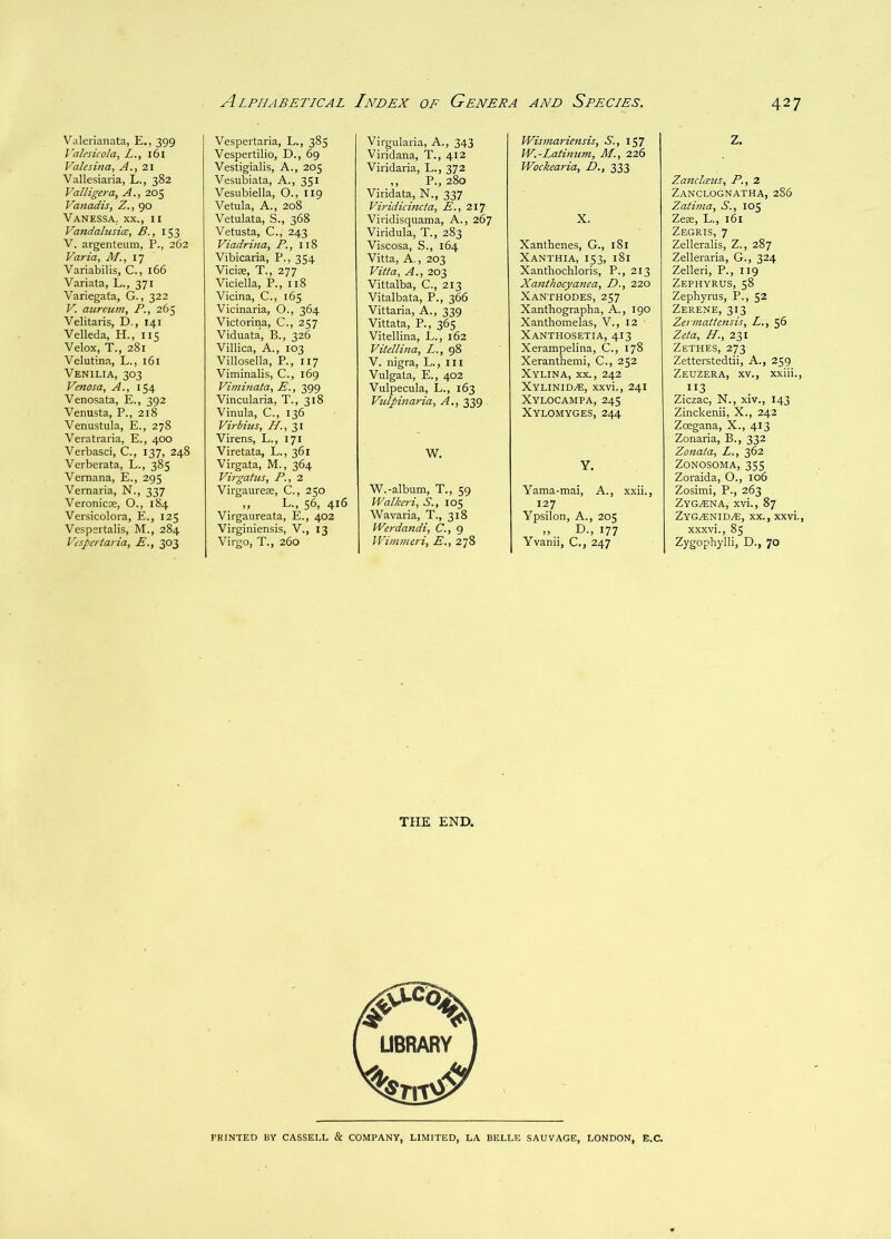 Valerianata, E,, 399 I'alesicola, L., 161 Valesina, A., 21 Vallesiaria, L., 382 Valligera, A., 205 Vatiadis, Z., 90 VANESSA; XX., II Vandahisia, B., 153 V. argenteum, P., 262 Varia, M., ly Variabilis, C., 166 Variata, L., 371 Variegata, G., 322 V. aureum, P., 265 Velitaris, D., 141 Velleda, H., 115 Velox, T., 281 Velutina, L., 161 Venilia, 303 Venosa, A., 154 Venosata, E., 392 Venusta, P., 218 Venustula, E., 278 Veratraria, E., 4CX) Verbasci, C., 137, 248 Verberata, L., 385 Vemana, E., 295 Vemaria, N., 337 Veronicae, O., 184 Versicolora, E., 125 Vespertalis, M., 284 Vcspertaria, E., 303 Vespertaria, L., 385 Vespertilio, D., 69 Vestigialis, A., 205 Vesubiata, A., 351 Vesubiella, O., 119 Vetula, A., 208 Vetulata, S., 368 Vetusta, C., 243 Viadrina, P., 118 Vibicaria, P., 354 Vidas, T., 277 Vidella, P., 118 Vidna, C., 165 Vicinaria, O., 364 Victorina, C., 257 Viduata, B., 326 Villica, A., 103 Villosella, P., 117 Viminalis, C., i6g Viminata, E., 399 Vincularia, T., 318 Vinula, C., 136 Virbius, Virens, L., 171 Viretata, L., 361 Virgata, M., 364 Virgatus, P., 2 Virgaurese, C., 250 L., 56, 416 Virgaureata, E., 402 Virginiensis, V., 13 Virgo, T., 260 Virgularia, A., 343 Viridana, T., 412 Viridaria, L., 372 ,, P., 280 Viridata, N., 337 Viridicincta, E., 217 Viridisquama, A., 267 Viridula, T., 283 Viscosa, S., 164 Vitta, A., 203 Vitta, A., 203 Vittalba, C., 213 Vitalbata, P., 366 Vittaria, A., 339 Vittata, P., 365 Vitellina, L., 162 Vitellina, L., 98 V. nigra, L., ill Vulgata, E., 402 Vulpecula, L., 163 Vulpinaria, A,, 339 . W. W.-album, T., 59 Walkeri^ S., 105 Wavaria, T., 318 Werdandi, C., 9 IVimmeri, E., 278 Wisniariensis, S., 157 W.-Latinum, M., 226 Wockearia, D., 333 X. Xanthenes, G., 181 Xanthia, 153, 181 Xantliochloris, P., 213 Xanthocyanea, D., 220 Xanthodes, 257 Xanthographa, A., 190 Xanthomelas, V., 12 Xanthosetia, 413 Xerampelina, C., 178 Xeranthemi, C., 252 Xylina, XX., 242 Xylinid^, xxvi., 241 Xylocampa, 245 Xylomyges, 244 Y. Yama-mai, A., xxii., 127 Ypsilon, A., 205 .. D-, 177 Yvanii, C., 247 THE END. Z. Zandcetis, P., 2 Zanclognatha, 2S6 Zatima, S., 105 ZeK, L., 161 Zegris, 7 Zelleralis, Z., 287 Zelleraria, G., 324 Zelleri, P., 119 Zephyrus, 58 Zephyrus, P., 52 Zerene, 313 Zermattensis, Z., 56 Zeta, H., 231 Zethes, 273 Zetterstedtii, A., 259 Zeuzera, XV., xxiii., 113 Ziczac, N., xiv., 143 Zinckenii, X., 242 Zoegana, X., 413 Zonaria, B., 332 Zonata, L., 362 ZONOSOMA, 355 Zoraida, O., 106 Zosimi, P., 263 ZyGjEna, xvi., 87 Zyg.®nid^, XX., xxvi., xxxvi., 85 Zygophylli, D., 70 PRINTED BY CASSELL & COMPANY, LIMITED, LA BELLE SAUVAGE, LONDON, E.C.