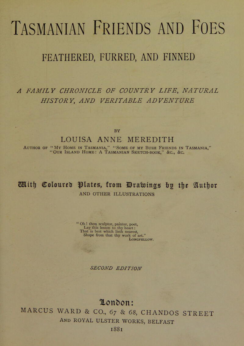 FEATHERED, FURRED, AND FINNED A FAMILY CHRONICLE OF COUNTRY LIFE, NATURAL HISTORY, AND VERITABLE ADVENTURE BY LOUISA ANNE MEREDITH Author of My Home in Tasmania,” Some of my Bush Friends in Tasmania,” Our Island Home: A Tasmanian Sketch-book,” &c„ &c. 0Eit|j ColoureU opiates, from ©rabJittgs Iig tjje ^utljor AND OTHER ILLUSTRATIONS “ Oh ! thou sculptor, painter, poet, Lay this lesson to thy heart: That is best which lieth nearest, Shape from that thy work of art.” Longfellow. SECOND EDITION Xonbon: MARCUS WARD & CO., 67 & 68, CHANDOS STREET And royal ULSTER WORKS, BELFAST 1881