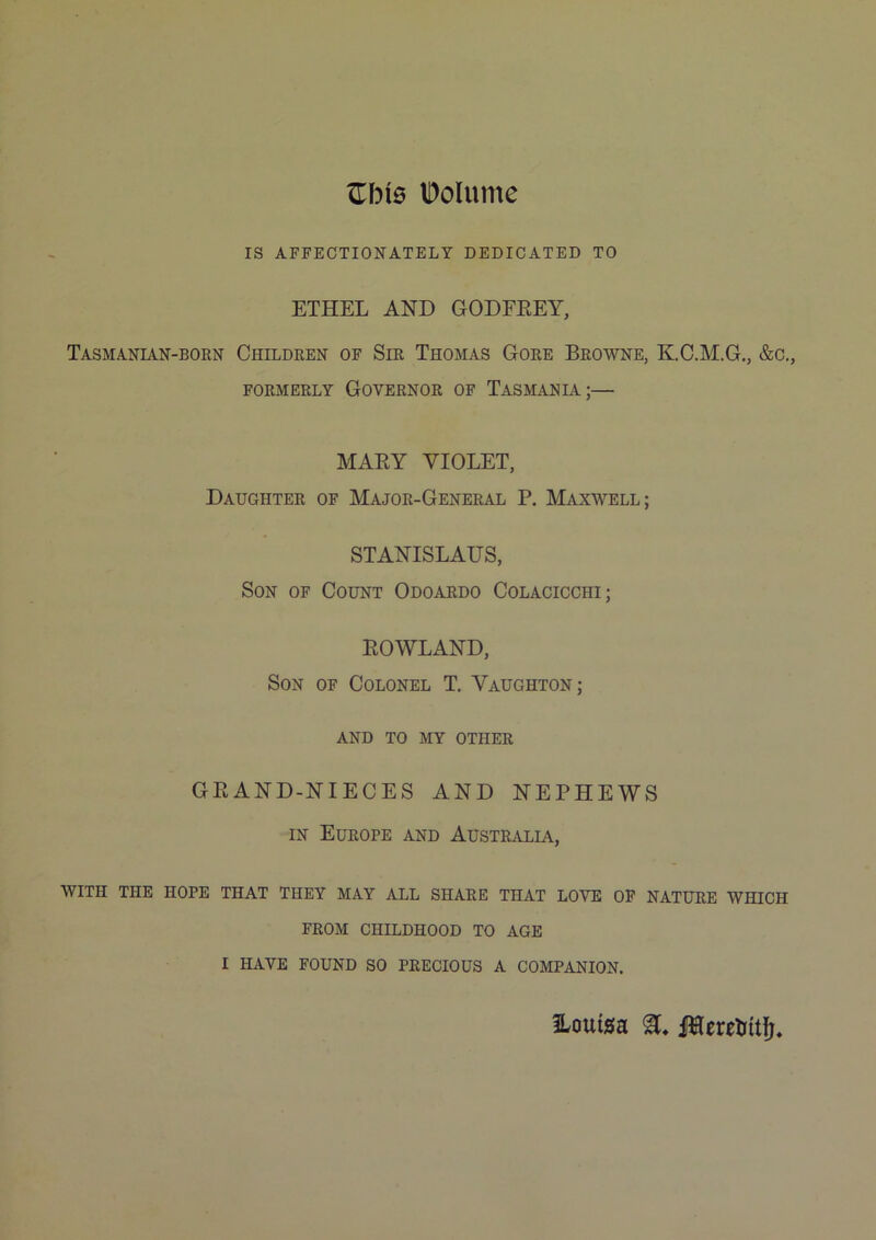 ZbiQ IDoIume IS AFFECTIONATELY DEDICATED TO ETHEL AND GODFEEY, Tasmanian-born Children of Sir Thomas Gore Browne, K.C.M.G., &c., FORMERLY GOVERNOR OF TASMANIA;— MAEY VIOLET, Daughter of Major-General P. Maxwell; STANISLAUS, Son of Count Odoardo Colacicchi; EOWLAND, Son of Colonel T. Vaughton; AND TO MY OTHER GEAND-NIECES AND NEPHEWS IN Europe and Australia, WITH the hope THAT THEY MAY ALL SHARE THAT LOVE OP NATURE WHICH FROM CHILDHOOD TO AGE I HAVE FOUND SO PRECIOUS A COMPANION. ILouiga MeretJitfj