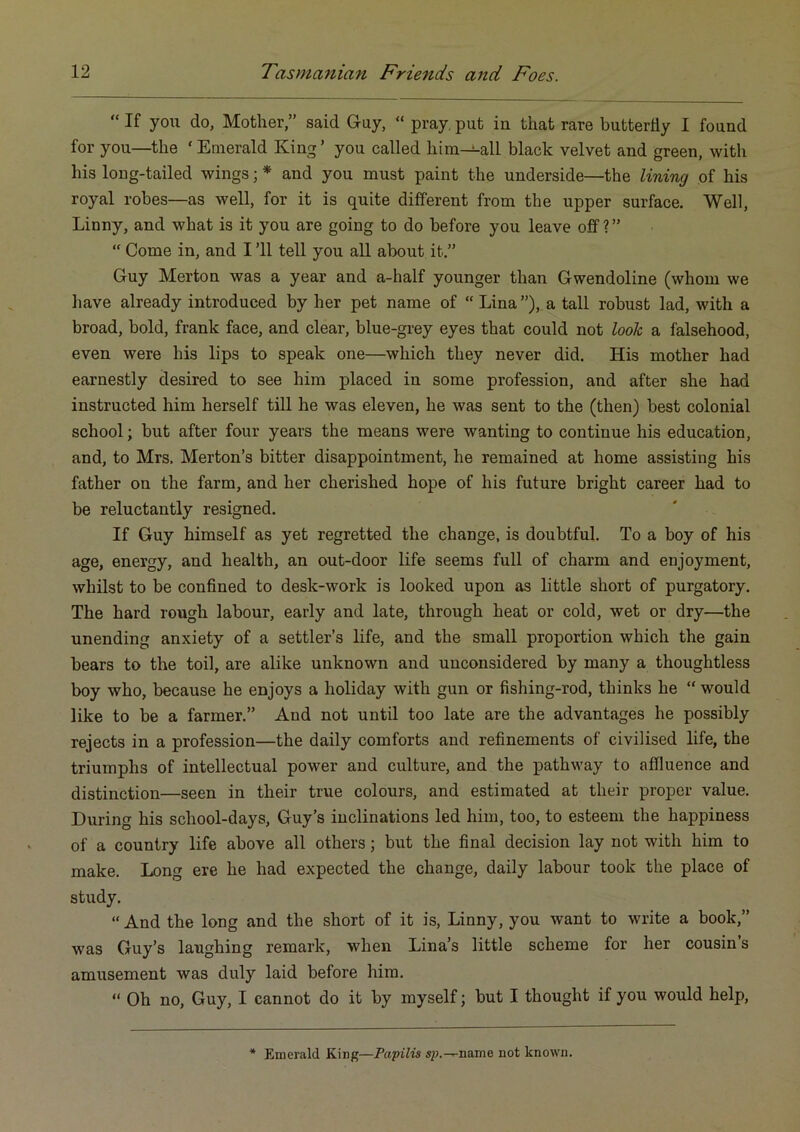 “ If you do, Mother,” said G-uy, “ pray, put in that rare butterfly I found for you—the ‘ Emerald King ’ you called him-!-all black velvet and green, with his long-tailed wings; * and you must paint the underside—the lining of his royal robes—as well, for it is quite different from the upper surface. Well, Linny, and what is it you are going to do before you leave off ? ” “ Come in, and I ’ll tell you all about it.” Guy Merton was a year and a-half younger than Gwendoline (whom we have already introduced by her pet name of “ Lina ”), a tall robust lad, with a broad, bold, frank face, and clear, blue-grey eyes that could not look a falsehood, even were his lips to speak one—which they never did. His mother had earnestly desired to see him placed in some profession, and after she had instructed him herself till he was eleven, he was sent to the (then) best colonial school; but after four years the means were wanting to continue his education, and, to Mrs. Merton’s bitter disappointment, he remained at home assisting his father on the farm, and her cherished hope of his future bright career had to be reluctantly resigned. If Guy himself as yet regretted the change, is doubtful. To a boy of his age, energy, and health, an out-door life seems full of charm and enjoyment, whilst to be confined to desk-work is looked upon as little short of purgatory. The hard rough labour, early and late, through heat or cold, wet or dry—the unending anxiety of a settler’s life, and the small proportion which the gain bears to the toil, are alike unknown and unconsidered by many a thoughtless boy who, because he enjoys a holiday with gun or fishing-rod, thinks he “ would like to be a farmer.” And not until too late are the advantages he possibly rejects in a profession—the daily comforts and refinements of civilised life, the triumphs of intellectual power and culture, and the pathway to affluence and distinction—seen in their true colours, and estimated at their proper value. During his school-days, Guy’s inclinations led him, too, to esteem the happiness of a country life above all others; but the final decision lay not with him to make. Long ere he had expected the change, daily labour took the place of study. “And the long and the short of it is, Linny, you want to write a book,” was Guy’s laughing remark, when Lina’s little scheme for her cousin s amusement was duly laid before him. “ Oh no, Guy, I cannot do it by myself; but I thought if you would help. * Emerald King—Papilis s^.-^name not known.