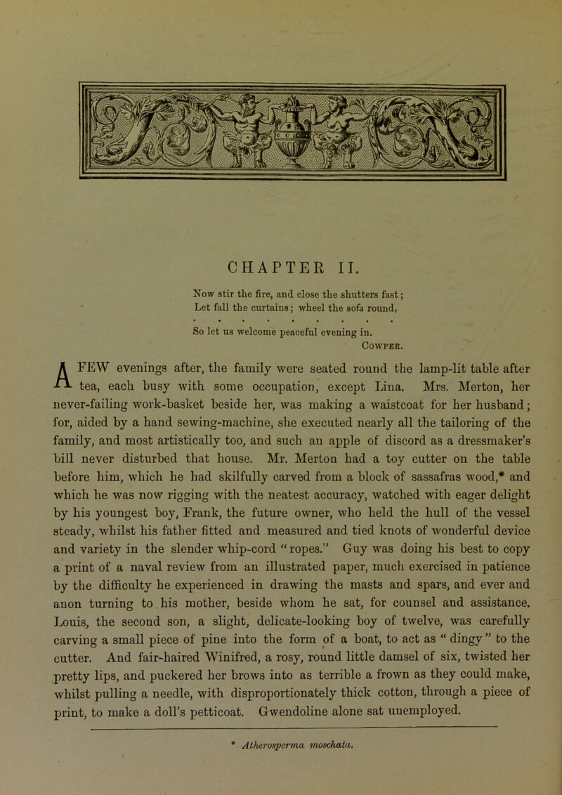 CHAPTER II. Now stir the fire, and close the shutters fast; Let fall the curtains; wheel the sofa round, So let us welcome peaceful evening in. COWPER. A FEW evenings after, the family were seated round the lamp-lit table after tea, each busy with some occupation, except Lina. Mrs. Merton, her never-failing work-basket beside her, was making a waistcoat for her husband; for, aided by a hand sewing-machine, she executed nearly all the tailoring of the family, and most artistically too, and such an apple of discord as a dressmaker’s bill never disturbed that house. Mr. Merton had a toy cutter on the table before him, which he had skilfully carved from a block of sassafras wood,* and which he was now rigging with the neatest accuracy, watched with eager delight by his youngest boy, Frank, the future owner, who held the hull of the vessel steady, whilst his father fitted and measured and tied knots of wonderful device and variety in the slender whip-cord “ ropes.” Guy was doing his best to copy a print of a naval review from an illustrated paper, much exercised in patience by the difficulty he experienced in drawing the masts and spars, and ever and anon turning to his mother, beside whom he sat, for counsel and assistance. Louis, the second son, a slight, delicate-looking boy of twelve, was carefully carving a small piece of pine into the form of a boat, to act as “ dingy ” to the cutter. And fair-haired Winifred, a rosy, round little damsel of six, twisted her pretty lips, and puckered her brows into as terrible a frown as they could make, whilst pulling a needle, with disproportionately thick cotton, through a piece of print, to make a doll’s petticoat. Gwendoline alone sat unemployed. Atluirosperma moscfiala.
