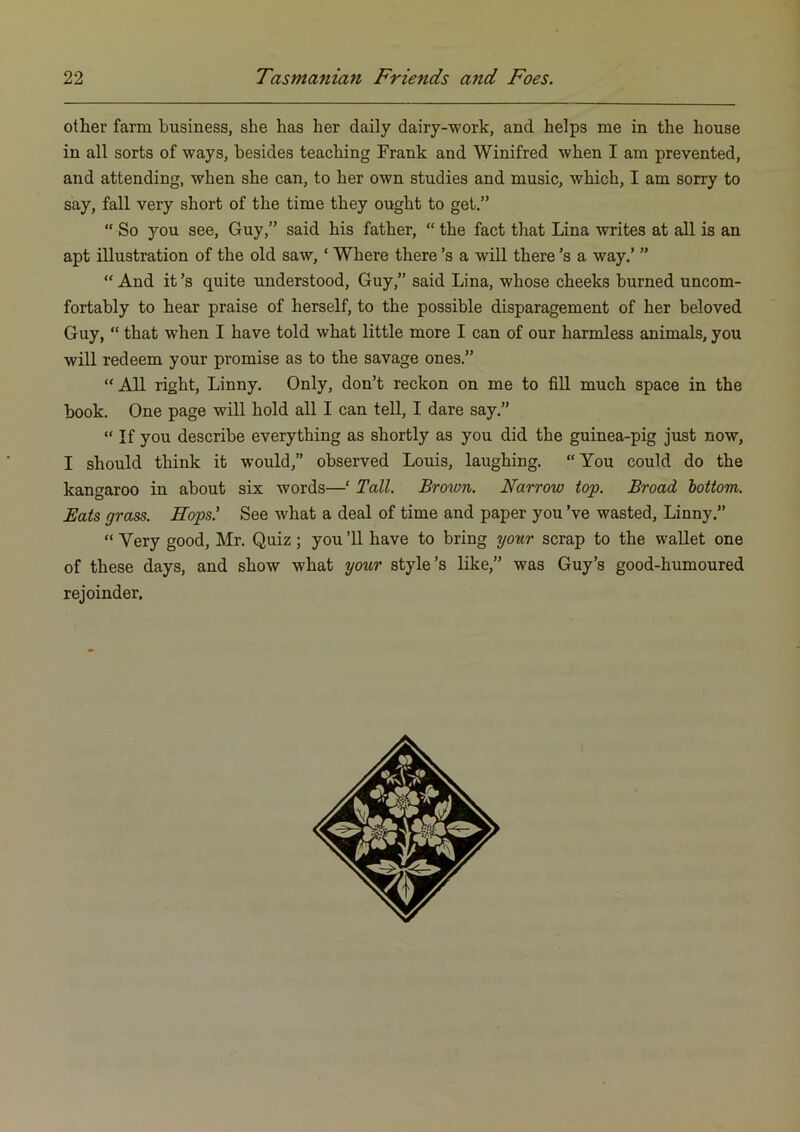 otlier farm business, she has her daily dairy-work, and helps me in the house in all sorts of ways, besides teaching Frank and Winifred when I am prevented, and attending, when she can, to her own studies and music, which, I am sorry to say, fall very short of the time they ought to get.” “ So you see, Guy,” said his father, “ the fact that Lina writes at all is an apt illustration of the old saw, ‘ Where there’s a will there’s a way.’ ” “ And it’s quite understood, Guy,” said Lina, whose cheeks burned uncom- fortably to hear praise of herself, to the possible disparagement of her beloved Guy, “ that when I have told what little more I can of our harmless animals, you will redeem your promise as to the savage ones.” “ All right, Linny. Only, don’t reckon on me to fill much space in the book. One page will hold all I can tell, I dare say.” “ If you describe everything as shortly as you did the guinea-pig just now, I should think it would,” observed Louis, laughing. “You could do the kangaroo in about six words—‘ Tall. Brown. Narrow top. Broad 'bottom. Eats grass. Hops.' See what a deal of time and paper you’ve wasted, Linny.” “ Very good, Mr. Quiz; you ’ll have to bring your scrap to the wallet one of these days, and show what your style’s like,” was Guy’s good-humoured rejoinder.