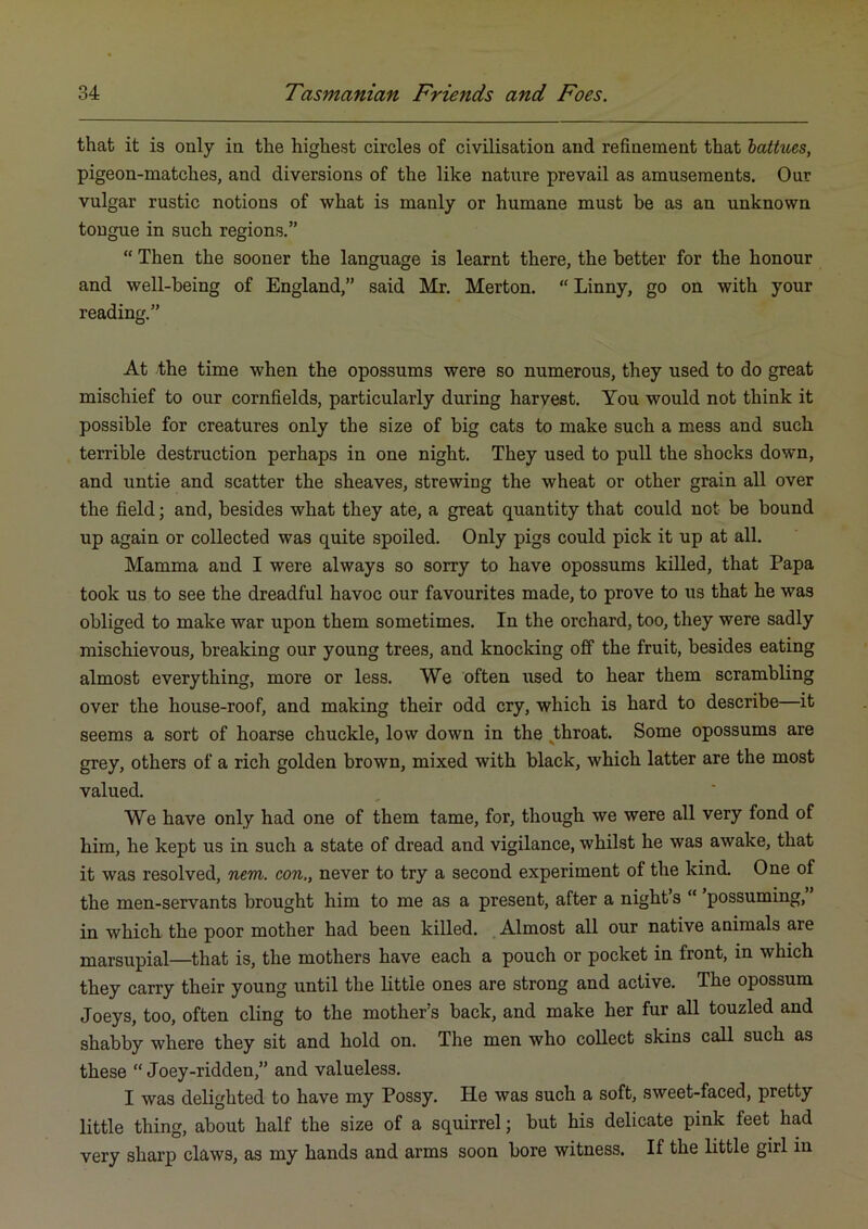 that it is only in the highest circles of civilisation and refinement that hattues, pigeon-matches, and diversions of the like nature prevail as amusements. Our vulgar rustic notions of what is manly or humane must be as an unknown tongue in such regions.” “ Then the sooner the language is learnt there, the better for the honour and well-being of England,” said Mr. Merton. “ Linny, go on with your reading.” At the time when the opossums were so numerous, they used to do great mischief to our cornfields, particularly during harvest. You would not think it possible for creatures only the size of big cats to make such a mess and such terrible destruction perhaps in one night. They used to pull the shocks down, and untie and scatter the sheaves, strewing the wheat or other grain all over the field; and, besides what they ate, a great quantity that could not be bound up again or collected was quite spoiled. Only pigs could pick it up at all. Mamma and I were always so sorry to have opossums killed, that Papa took us to see the dreadful havoc our favourites made, to prove to us that he was obliged to make war upon them sometimes. In the orchard, too, they were sadly mischievous, breaking our young trees, and knocking off the fruit, besides eating almost everything, more or less. We often used to hear them scrambling over the house-roof, and making their odd cry, which is hard to describe it seems a sort of hoarse chuckle, low down in the ^throat. Some opossums are grey, others of a rich golden brown, mixed with black, which latter are the most valued. We have only had one of them tame, for, though we were all very fond of him, he kept us in such a state of dread and vigilance, whilst he was awake, that it was resolved, nem. con,, never to try a second experiment of the kind. One of the men-servants brought him to me as a present, after a night’s  possuming, in which the poor mother had been killed. , Almost all our native animals are marsupial—that is, the mothers have each a pouch or pocket in front, in which they carry their young until the Little ones are strong and active. The opossum Joeys, too, often cling to the mother’s back, and make her fur all touzled and shabby where they sit and hold on. The men who collect skins call such as these “ Joey-ridden,” and valueless. I was delighted to have my Possy. He was such a soft, sweet-faced, pretty little thing, about half the size of a squirrel; but his delicate pink feet had very sharp claws, as my hands and arms soon bore witness. If the little girl in