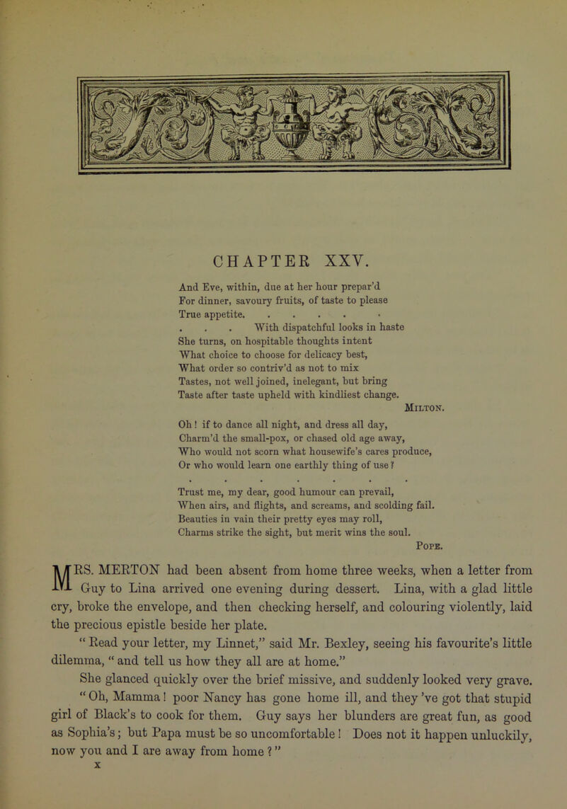 CHAPTER XXV. And Eve, within, dne at her hour prepar’d For dinner, savoury fruits, of taste to please True appetite . . . With dispatchful looks in haste She turns, on hospitable thoughts intent What choice to choose for delicacy best, What order so contriv’d as not to mix Tastes, not well joined, inelegant, hut bring Taste after taste upheld with kindliest change. Milton. Oh ! if to dance all night, and dress all day. Charm’d the small-pox, or chased old age away, Who would not scorn what housewife’s cares produce, Or who would learn one earthly thing of use ? Trust me, my dear, good humour can prevail. When airs, and flights, and screams, and scolding fail. Beauties in vain their pretty eyes may roll. Charms strike the sight, hut merit wins the soul. Pope. Mrs. MERTON had been absent from home three weeks, when a letter from Guy to Lina arrived one evening during dessert. Lina, with a glad little cry, broke the envelope, and then checking herself, and colouring violently, laid the precious epistle beside her plate. “ Read your letter, my Linnet,” said Mr. Bexley, seeing his favourite’s little dilemma, “ and tell us how they all are at home.” She glanced quickly over the brief missive, and suddenly looked very grave. “ Oh, Mamma! poor Nancy has gone home ill, and they’ve got that stupid girl of Black’s to cook for them. Guy says her blunders are great fun, as good as Sophia’s; but Papa must be so uncomfortable! Does not it happen unluckily, now you and I are away from home ? ” X