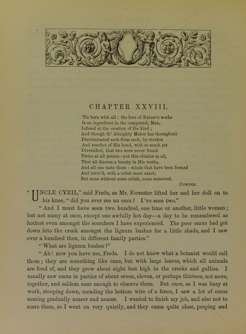 ’Tis born with all: the love of Nature’s works Is an ingredient in the compound, Man, Infused at the creation of the kind ; And though th’ Almighty Maker has throughout Discriminated each from each, by strokes And touches of His hand, with so much art Diversified, that two were never found Twins at all points—yet this obtains in all. That all discern a beauty in His works. And all can taste them : minds that have been formed And tutor’d, with a relish more exact. But none without some relish, none unmoved. COWPER. “ TINGLE CYEIL,”.said Ereda, as Mr. Forrester lifted her and her doll on to U his knee, “ did you ever see an emu ? I’ve seen two.” “ And I must have seen two hundred, one time or another, little woman; but not many at once, except one awfully hot day—a day to be remembered as hottest even amongst the scorchers I have experienced. The poor emus had got down into the creek amongst the lignum bushes for a little shade, and I saw over a liundred then, in different family parties.” “ What are lignum bushes ?” “ Ah! now you have me, Freda. I do not know what a botanist would call them; they are something like cane, but with large leaves, which all animals are fond of, and they grow about eight feet high in the creeks and gullies. I usually saw emus in parties of about seven, eleven, or perhaps thirteen, not more, together, and seldom near enough to observe them. But once, as I was busy at work, stooping down, mending the bottom wire of a fence, I saw a lot of emus coming gradually nearer and nearer. I wanted to finish my job, and also not to scare them, so I went on very quietly, and they came quite close, peeping and