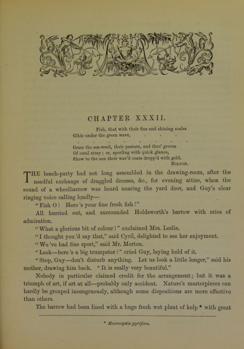 CHAPTER XXXII. Fish, that with their fins and shining scales Glide under the green wave, Graze the sea-weed, their pasture, and thro’ groves Of coral stray ; or, sporting with quick glance, Show to the sun their wav’d coats dropp’d with gold. Milton. The beach-party had not long assembled in the drawing-room, after the needful exchange of draggled dresses, &c., for evening attire, when the sound of a wheelbarrow was heard nearing the yard door, and Guy’s clear ringing voice calling loudly— “ Fish 0 ! Here’s your fine fresh fish ! ” All hurried out, and surrounded Holdsworth’s barrow with cries of admiration. “ What a glorious bit of colour! ” exclaimed Mrs. Leslie. “I thought you’d say that,” said Cyril, delighted to see her enjoyment. “ We’ve had fine sport,” said Mr. Merton. “ Look—here’s a big trumpeter ! ” cried Guy, laying hold of it. “ Stop, Guy—don’t disturb anything. Let us look a little longer,” said his mother, drawing him back. “ It is really very beautiful.” Nobody in particular claimed credit for the arrangement; but it was a triumph of art, if art at all—probably only accident. Nature’s masterpieces can hardly be grouped incongruously, although some dispositions are more effective than others. Tlie barrow had been lined with a huge fresh wet plant of kelp * with great * Macrocystis pyrifcra. \