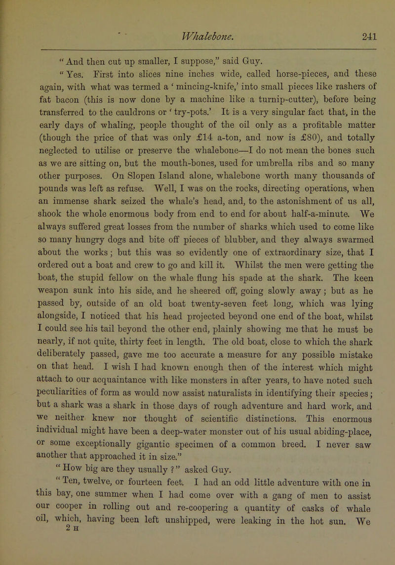 “ And then cut up smaller, I suppose,” said Guy. “ Yes. First into slices nine inches wide, called horse-pieces, and these again, with what was termed a ‘ mincing-knife,’ into small pieces like rashers of fat bacon (this is now done by a machine like a turnip-cutter), before being transferred to the cauldrons or ' try-pots.’ It is a very singular fact that, in the early days of whaling, people thought of the oil only as a profitable matter (though the price of that was only £14 a-ton, and now is £80), and totally neglected to utilise or preserve the whalebone—I do not mean the bones such as we are sitting on, but the mouth-bones, used for umbrella ribs and so many other purposes. On Slopen Island alone, whalebone worth many thousands of pounds was left as refuse. Well, I was on the rocks, directing operations, when an immense shark seized the whale’s head, and, to the astonishment of us all, shook the whole enormous body from end to end for about half-a-minute. We always suffered great losses from the number of sharks which used to come like so many hungry dogs and bite off pieces of blubber, and they always swarmed about the works; but this was so evidently one of extraordinary size, that I ordered out a boat and crew to go and kill it. Whilst the men were getting the boat, the stupid fellow on the whale flung his spade at the shark. The keen weapon sunk into his side, and he sheered off, going slowly away; but as he passed by, outside of an old boat twenty-seven feet long, which was lying alongside, I noticed that his head projected beyond one end of the boat, whilst I could see his tail beyond the other end, plainly showing me that he must be nearly, if not quite, thirty feet in length. The old boat, close to which the shark deliberately passed, gave me too accurate a measure for any possible mistake on that head. I wish I had known enough then of the interest which might attach to our acquaintance with like monsters in after years, to have noted such peculiarities of form as would now assist naturalists in identifying their species; but a shark was a shark in those days of rough adventure and hard work, and we neither knew nor thought of scientific distinctions. This enormous individual might have been a deep-water monster out of his usual abiding-place, or some exceptionally gigantic specimen of a common breed. I never saw another that approached it in size.” “ How big are they usually ? ” asked Guy. “ Ten, twelve, or fourteen feet. I had an odd little adventure with one in this bay, one summer when I had come over with a gang of men to assist our cooper in rolling out and re-coopering a quantity of casks of whale oil, which, having been left unshipped, were leaking in the hot sun. We 2 H