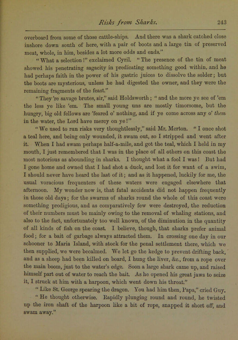 overboard from some of those cattle-ships. And there was a shark catched close inshore down south of here, with a pair of boots and a large tin of preserved meat, whole, in him, besides a lot more odds and ends.” “ What a selection !” exclaimed Cj^ril. “ The presence of the tin of meat showed his penetrating sagacity in predicating something good within, and he had perhaps faith in the power of his gastric juices to dissolve the solder; but the boots are mysterious, unless he had digested the owner, and they were the remaining fragments of the feast.” “ They ’re savage brutes, sir,” said Holdsworth; “ and the more ye see of ’em the less ye like ’em. The small young uns are mostly timorsome, but the hungry, big old fellows are ’feared o’ nothing, and if ye come across any o’ them, in the water, the Lord have mercy on ye!” “We used to run risks very thoughtlessly,” said Mr. Merton. “ I once shot a teal here, and being only wounded, it swam out, so I stripped and went after it. When I had swam perhaps half-a-mile, and got the teal, which I held in my mouth, I just remembered that I was in the place of all others on this coast the most notorious as abounding in sharks. I thought what a fool I was! But had I gone home and owned that I had shot a duck, and lost it for want of a swim, I should never have heard the last of it; and as it happened, luckily for me, the usual voracious frequenters of these waters were engaged elsewhere that afternoon. My wonder now is, that fatal accidents did not happen frequently in those old days; for the swarms of sharks round the whole of this coast were something prodigious, and as comparatively few were destroyed, the reduction of their numbers must be mainly owing to the removal of whaling stations, and also to the fact, unfortunately too well known, of the diminution in the quantity of all kinds of fish on the coast. I believe, though, that sharks prefer animal food; for a bait of garbage always attracted them. In crossing one day in our schooner to Maria Island, with stock for the penal settlement there, which we then supplied, we were becalmed. We let go the kedge to prevent drifting back, and as a sheep had been killed on board, I hung the liver, &c., from a rope over the main boom, just to the water’s edge. Soon a large shark came up, and raised himself part out of water to reach the bait. As he opened his great jaws to seize it, I struck at him with a harpoon, which went down his throat.” “ Like St. George spearing the dragon. You had him then. Papa,” cried Guy. “ He thought otherwise. Eapidly plunging round and round, he twisted up the iron shaft of the harpoon like a bit of rope, snapped it short off, and swam away.”