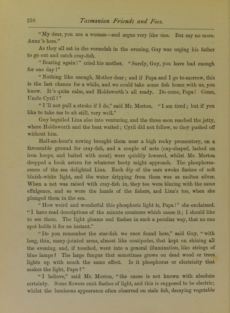 “ My dear, you are a woman—and argue very like one. But say no more. Anne’s here.” As they all sat in the verandah in the evening, Guy was urging his father to go out and catch cray-fish. “ Boating again! ” cried his mother. “ Surely, Guy, you have had enough for one day ! ” “ Nothing like enough. Mother dear; and if Papa and I go to-morrow, this is the last chance for a while, and we could take some fish home with us, you know. It’s quite calm, and Holdsworth’s all ready. Do come. Papa! Come, Uncle Cyril! ” “ I ’ll not pull a stroke if I do,” said Mr. Merton. “ I am tired; but if you like to take me to sit still, very well.” Guy beguiled Lina also into venturing, and the three soon reached the jetty, where Holdsworth and the boat waited; Cyril did not follow, so they pushed off without him. Half-an-hour’s rowing brought them near a high rocky promontory, on a favourable ground for cray-fish, and a couple of nets (cup-shaped, lashed on iron hoops, and baited with meat) were quickly lowered, whilst Mr. Merton dropped a hook astern for whatever booty might approach. The phosphores- cence of the sea delighted Lina. Each dip of the oars awoke flashes of soft bluish-white light, and the water dripping from them was as molten silver. When a net was raised with cray-fish in, they too were blazing with the same effulgence, and so were the hands of the fishers, and Lina’s too, when she plunged them in the sea. “ How weird and wonderful this phosphoric light is. Papa! ” she exclaimed. “ I have read descriptions of the minute creatures which cause it; I should like to see them. The light gleams and flashes in such a peculiar way, that no one spot holds it for an instant.” “ Do you remember the star-fish we once found here,” said Guy, “ with long, thin, many-jointed arms, almost like centipedes, that kept on shining all the evening, and, if touched, went into a general illumination, like strings of blue lamps ? The large fungus that sometimes grows on dead wood or trees lights up with much the same effect. Is it phosphorus or electricity that makes the light. Papa 1 ” “ I beheve,” said Mr. Merton, “ the cause is not known with absolute certainty. Some flowers emit flashes of light, and this is supposed to be electric; whilst the luminous appearance often observed on stale fish, decaying vegetable