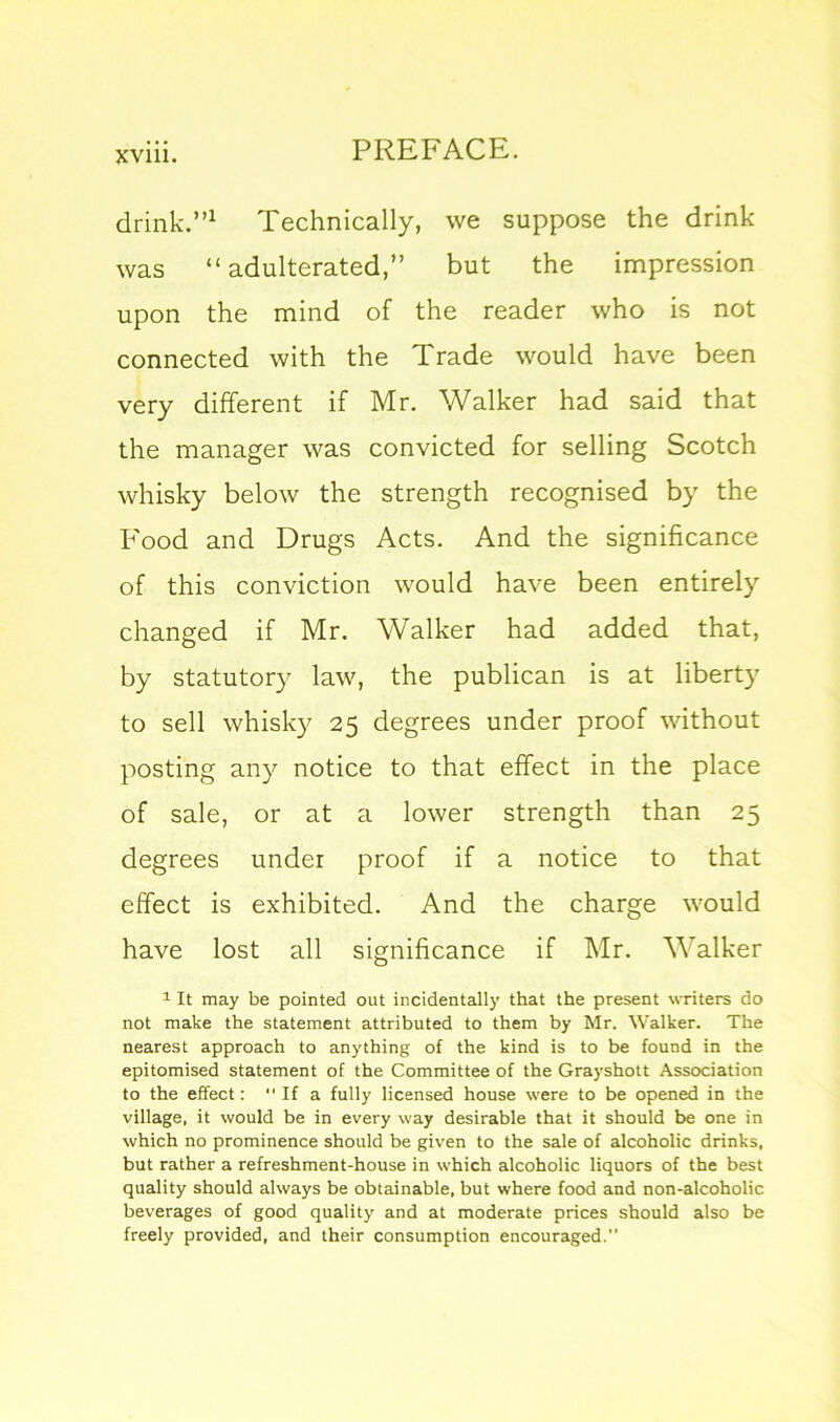 drink.”1 Technically, we suppose the drink was “adulterated,” but the impression upon the mind of the reader who is not connected with the Trade would have been very different if Mr. Walker had said that the manager was convicted for selling Scotch whisky below the strength recognised by the Food and Drugs Acts. And the significance of this conviction would have been entirely changed if Mr. Walker had added that, by statutory law, the publican is at liberty to sell whisky 25 degrees under proof without posting any notice to that effect in the place of sale, or at a lower strength than 25 degrees under proof if a notice to that effect is exhibited. And the charge would have lost all significance if Mr. Walker 1 It may be pointed out incidentally that the present writers do not make the statement attributed to them by Mr. Walker. The nearest approach to anything of the kind is to be found in the epitomised statement of the Committee of the Grayshott Association to the effect:  If a fully licensed house were to be opened in the village, it would be in every way desirable that it should be one in which no prominence should be given to the sale of alcoholic drinks, but rather a refreshment-house in which alcoholic liquors of the best quality should always be obtainable, but where food and non-alcoholic beverages of good quality and at moderate prices should also be freely provided, and their consumption encouraged.