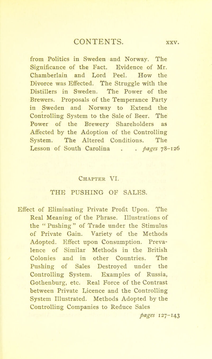 from Politics in Sweden and Norway. The Significance of the Fact. Evidence of Mr. Chamberlain and Lord Peel. How the Divorce was Effected. The Struggle with the Distillers in Sweden. The Power of the Brewers. Proposals of the Temperance Party in Sweden and Norway to Extend the Controlling System to the Sale of Beer. The Power of the Brewery Shareholders as Affected by the Adoption of the Controlling System. The Altered Conditions. The Lesson of South Carolina . . pages 78-126 Chapter VI. THE PUSHING OF SALES. Effect of Eliminating Private Profit Upon. The Real Meaning of the Phrase. Illustrations of the “ Pushing ” of Trade under the Stimulus of Private Gain. Variety of the Methods Adopted. Effect upon Consumption. Preva- lence of Similar Methods in the British Colonies and in other Countries. The Pushing of Sales Destroyed under the Controlling System. Examples of Russia, Gothenburg, etc. Real Force of the Contrast between Private Licence and the Controlling System Illustrated. Methods Adopted by the Controlling Companies to Reduce Sales pages 127-143