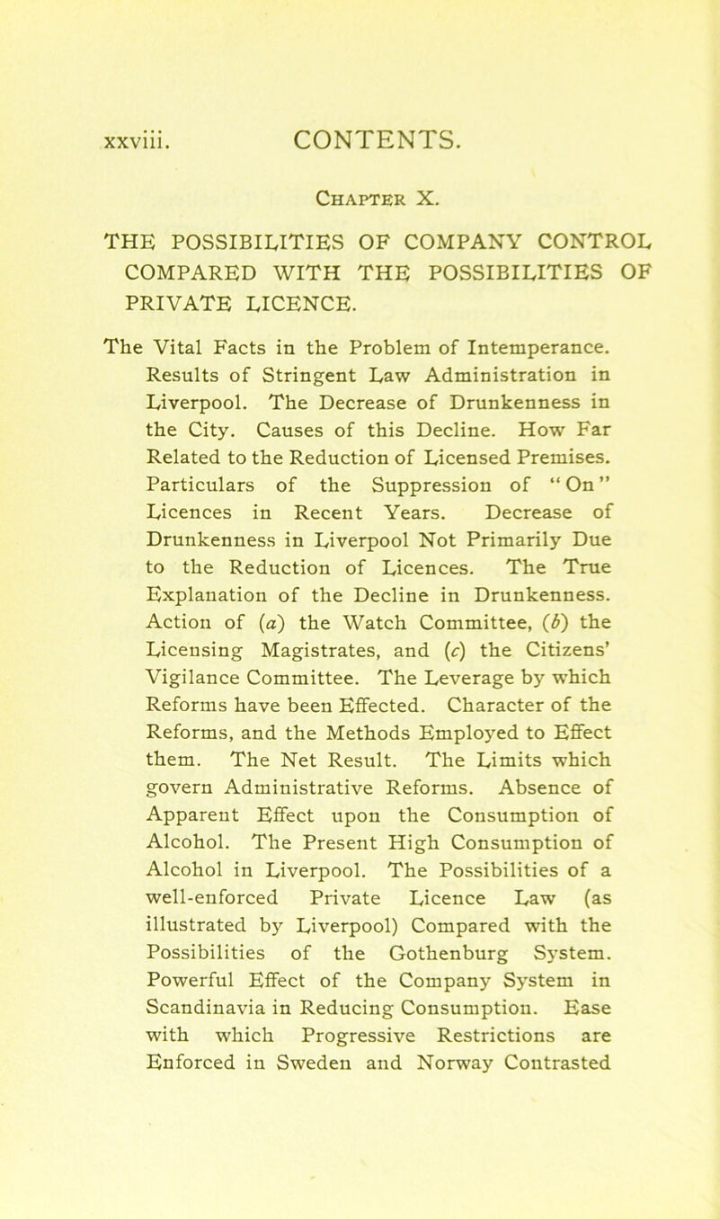 Chapter X. THE POSSIBILITIES OF COMPANY CONTROL COMPARED WITH THE POSSIBILITIES OF PRIVATE LICENCE. The Vital Facts in the Problem of Intemperance. Results of Stringent Law Administration in Liverpool. The Decrease of Drunkenness in the City. Causes of this Decline. How Far Related to the Reduction of Licensed Premises. Particulars of the Suppression of “ On ” Licences in Recent Years. Decrease of Drunkenness in Liverpool Not Primarily Due to the Reduction of Licences. The True Explanation of the Decline in Drunkenness. Action of (a) the Watch Committee, (£) the Licensing Magistrates, and (c) the Citizens’ Vigilance Committee. The Leverage by which Reforms have been Effected. Character of the Reforms, and the Methods Employed to Effect them. The Net Result. The Limits which govern Administrative Reforms. Absence of Apparent Effect upon the Consumption of Alcohol. The Present High Consumption of Alcohol in Liverpool. The Possibilities of a well-enforced Private Licence Law (as illustrated by Liverpool) Compared with the Possibilities of the Gothenburg System. Powerful Effect of the Company System in Scandinavia in Reducing Consumption. Ease with which Progressive Restrictions are Enforced in Sweden and Norway Contrasted