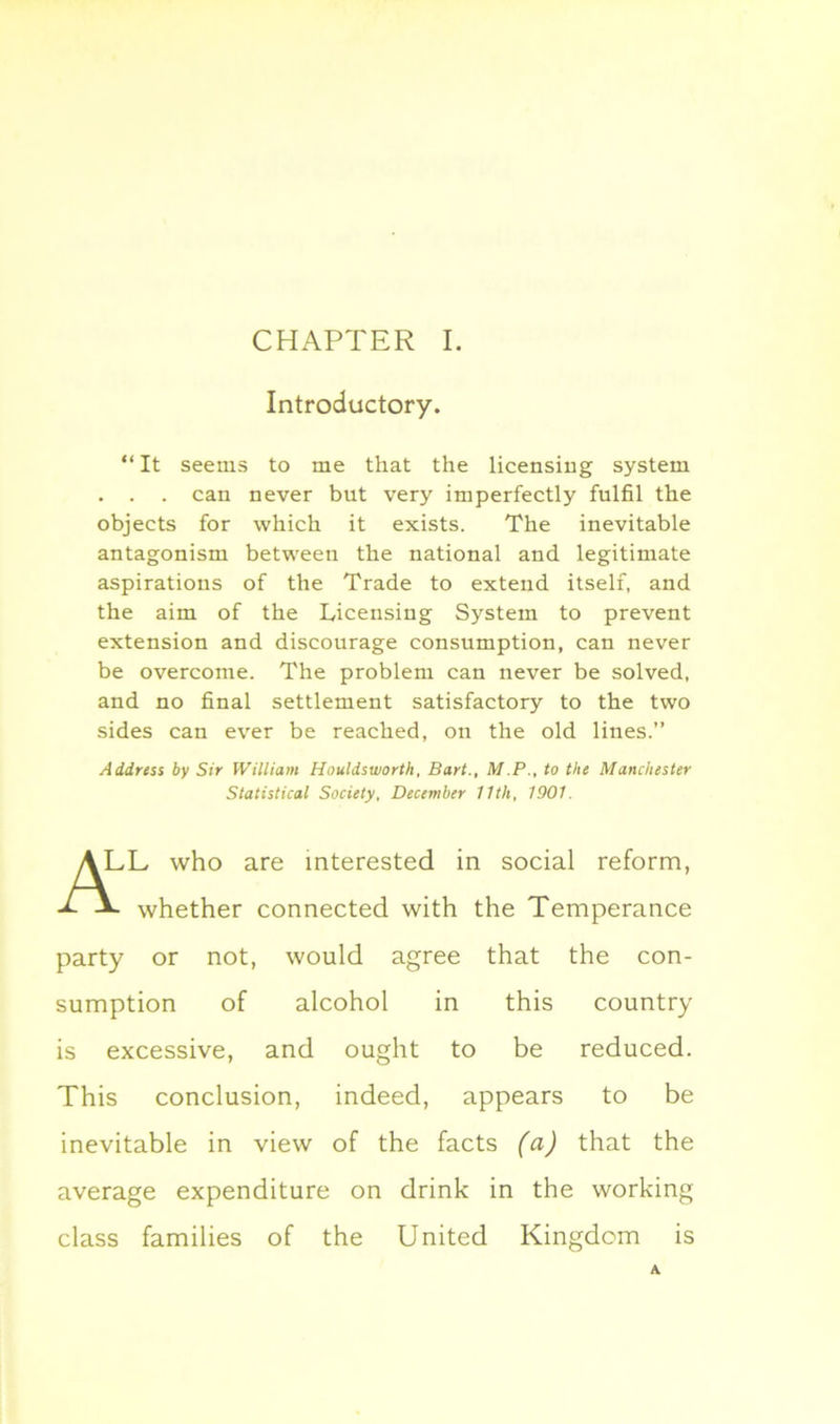 Introductory “ It seems to me that the licensing system . . . can never but very imperfectly fulfil the objects for which it exists. The inevitable antagonism between the national and legitimate aspirations of the Trade to extend itself, and the aim of the Licensing System to prevent extension and discourage consumption, can never be overcome. The problem can never be solved, and no final settlement satisfactory to the two sides can ever be reached, on the old lines.” Address by Sir William Houldsworth, Bart., M.P., to the Manchester ,L who are interested in social reform, whether connected with the Temperance party or not, would agree that the con- sumption of alcohol in this country is excessive, and ought to be reduced. This conclusion, indeed, appears to be inevitable in view of the facts (a) that the average expenditure on drink in the working class families of the United Kingdom is Statistical Society, December 11th, 1901.