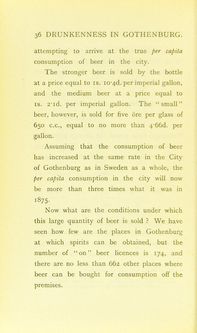 attempting to arrive at the true per capita consumption of beer in the city. The stronger beer is sold by the bottle at a price equal to is. io^d. per imperial gallon, and the medium beer at a price equal to is. 2-id. per imperial gallon. The “small” beer, however, is sold for five ore per glass of 650 c.c., equal to no more than 4-66d. per gallon. Assuming that the consumption of beer has increased at the same rate in the City of Gothenburg as in Sweden as a whole, the per capita consumption in the city will now be more than three times what it was in 1875- Now what are the conditions under which this large quantity of beer is sold ? We have seen how few are the places in Gothenburg at which spirits can be obtained, but the number of “on” beer licences is 174, and there are no less than 662 other places where beer can be bought for consumption off the premises.