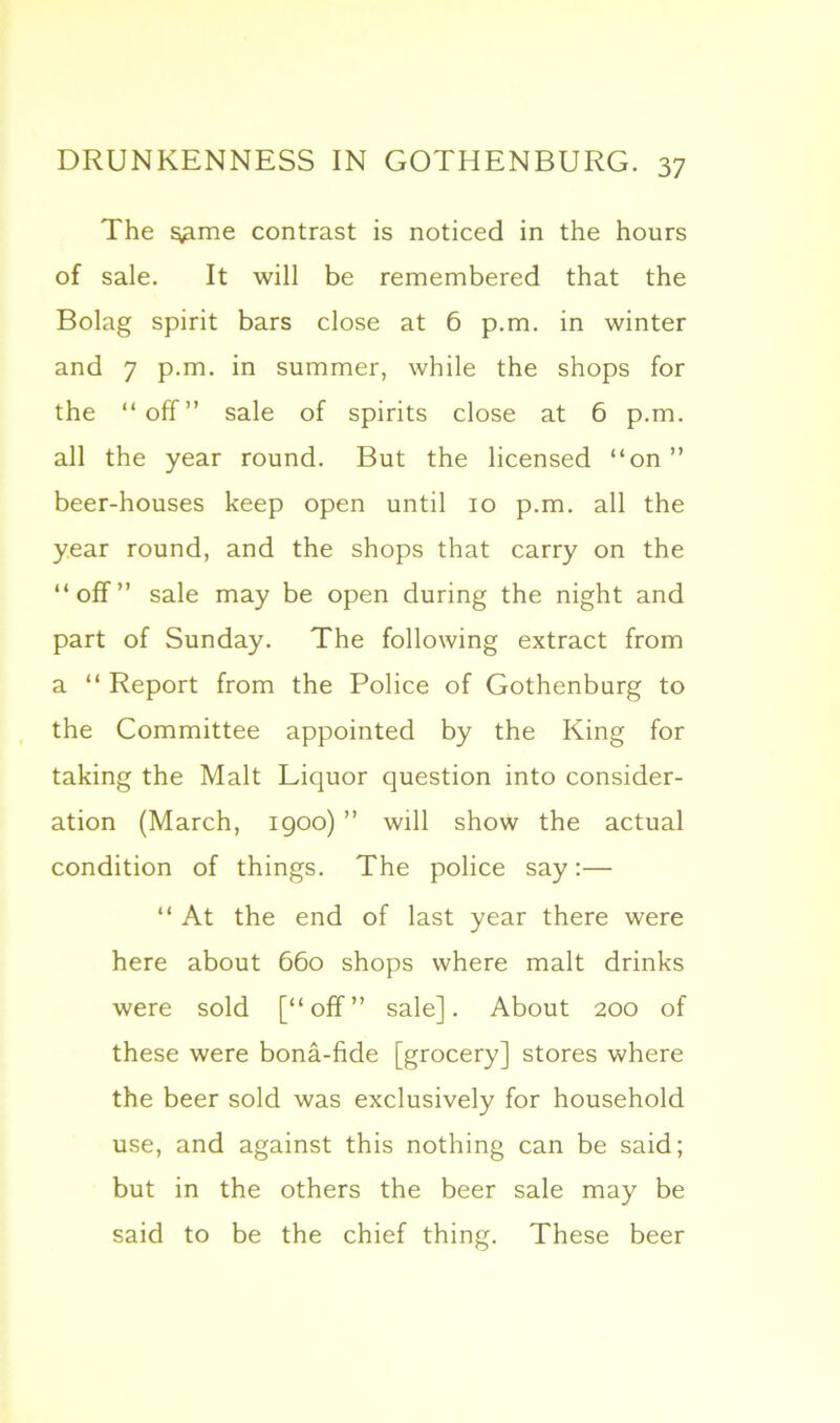 The ^me contrast is noticed in the hours of sale. It will be remembered that the Bolag spirit bars close at 6 p.m. in winter and 7 p.m. in summer, while the shops for the “off” sale of spirits close at 6 p.m. all the year round. But the licensed “on ” beer-houses keep open until 10 p.m. all the year round, and the shops that carry on the “off” sale may be open during the night and part of Sunday. The following extract from a “ Report from the Police of Gothenburg to the Committee appointed by the King for taking the Malt Liquor question into consider- ation (March, 1900) ” will show the actual condition of things. The police say:— “ At the end of last year there were here about 660 shops where malt drinks were sold [“off” sale]. About 200 of these were bona-fide [grocery] stores where the beer sold was exclusively for household use, and against this nothing can be said; but in the others the beer sale may be said to be the chief thing. These beer