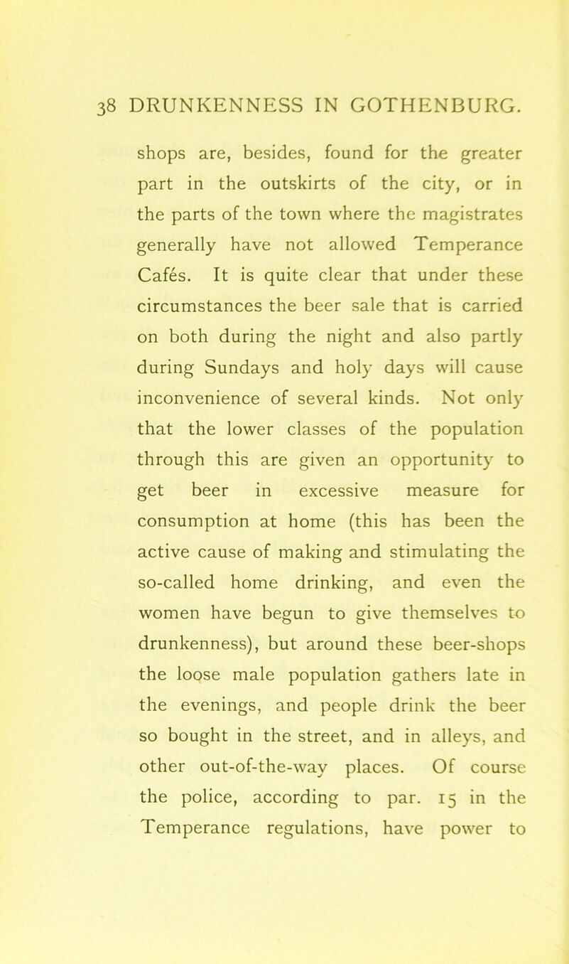 shops are, besides, found for the greater part in the outskirts of the city, or in the parts of the town where the magistrates generally have not allowed Temperance Cafes. It is quite clear that under these circumstances the beer sale that is carried on both during the night and also partly during Sundays and holy days will cause inconvenience of several kinds. Not only that the lower classes of the population through this are given an opportunity to get beer in excessive measure for consumption at home (this has been the active cause of making and stimulating the so-called home drinking, and even the women have begun to give themselves to drunkenness), but around these beer-shops the loose male population gathers late in the evenings, and people drink the beer so bought in the street, and in alleys, and other out-of-the-way places. Of course the police, according to par. 15 in the Temperance regulations, have power to